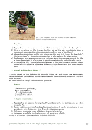 Foto 7. Criança Ticuna brinca com seu pião de castanha da floresta da Amazônia
                                              Fonte: www.jogosindigenasdobrasil.art.br


        Sugestões:

    a) Faça um levantamento com os alunos e a comunidade escolar sobre outros tipos de piões e piorras.
    b) Construa com a turma uma linha do tempo dos piões e piorras. Nela, vocês poderão indicar desde os
       modelos mais antigos de piões até os modelos contemporâneos como os “bay-blades”.
    c) Alguns alunos/as constroem modelos muito originais de piões a partir do formato dos “bay-blades”.
       Motive seus alunos/as a demonstrarem quais os tipos de piões e piorras eles sabem construir.
    d) Produza com a turma e demais professores um registro por escrito do processo de construção dos piões
       e piorras. Eles poderão vir a fazer parte de um caderno de brinquedos produzidos pelas crianças.
    e) A construção de piões e piorras indígenas pode motivar os aluno/as a conhecerem um pouco mais da
       cultura lúdica das crianças e adolescentes indígenas do Brasil. Proponha um novo projeto com este
       tema!

    5. Corrupio de Tampinha de Garrafa PET

O corrupio também faz parte da família dos brinquedos girantes. Ele é muito fácil de fazer e também está
presente na memória lúdica de muitos adultos que provavelmente brincaram com um modelo feito a partir de
botões de camisa.
Nós iremos construir um corrupio com tampinhas de garrafas PET.

        Material:

        . 02 tampinhas de garrafas PET;
        . Alguns grãos de feijão;
        . Um pedaço de barbante;
        . 01 rolo de durex colorido.

        Instruções para confecção:

    1. Faça dois furos em cada uma das tampinhas. Os furos não devem ter uma distância maior que 1,5 cm
       entre eles. (Fig.1)
    2. Passe o barbante por entre os furos de cada uma das tampinhas de maneira alternada: uma de boca
       para baixo e outra de boca para cima. Dê um nó unindo as duas pontas.
    3. Coloque um pouco dos grãos de feijão dentro de uma das tampinhas.
    4. Junte as partes de baixo das duas tampinhas e cole com o durex colorido.
Em caso de dúvida, veja o modelo produzido pela aluna Edmarcele:



Aprimoramento do Esporte na Escola de Tempo Integral: Brínquedos, Futebol, Peteca, Capoeira e Dança.                           25
 