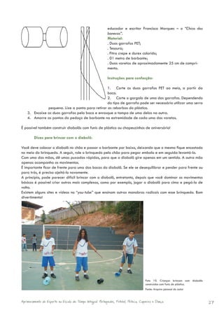educador e escritor Francisco Marques – o “Chico dos
                                                            bonecos”.
                                                            Material:
                                                            . Duas garrafas PET;
                                                            . Tesoura;
                                                            . Fitra crepe e durex colorido;
                                                            . 01 metro de barbante;
                                                            . Duas varetas de aproximadamente 25 cm de compri-
                                                            mento.

                                                            Instruções para confecção:

                                                  1. Corte as duas garrafas PET ao meio, a partir da
                                                  boca.
                                                  2. Corte o gargalo de uma das garrafas. Dependendo
                                                  do tipo de garrafa pode ser necessário utilizar uma serra
               pequena. Lixe a ponta para retirar as rebarbas do plástico.
    3. Encaixe as duas garrafas pela boca e enrosque a tampa de uma delas na outra.
    4. Amarre as pontas do pedaço de barbante na extremidade de cada uma das varetas.

É possível também construir diabolôs com funis de plástico ou chapeuzinhos de aniversário!

        Dicas para brincar com o diabolô:

Você deve colocar o diabolô no chão e passar o barbante por baixo, deixando que o mesmo fique encostado
no meio do brinquedo. A seguir, role o brinquedo pelo chão para pegar embalo e em seguida levantá-lo.
Com uma das mãos, dê umas puxadas rápidas, para que o diabolô gire apenas em um sentido. A outra mão
apenas acompanha os movimentos.
É importante ficar de frente para uma das bocas do diabolô. Se ele se desequilibrar e pender para frente ou
para trás, é preciso ajeitá-lo novamente.
A princípio, pode parecer difícil brincar com o diabolô, entretanto, depois que você dominar os movimentos
básicos é possível criar outros mais complexos, como por exemplo, jogar o diabolô para cima e pegá-lo de
volta.
Existem alguns sites e vídeos no “you-tube” que ensinam outras manobras radicais com esse brinquedo. Bom
divertimento!




                                                                                      Foto 10. Crianças brincam com diabolôs
                                                                                      construídos com funis de plástico.
                                                                                      Fonte: Arquivo pessoal do autor



Aprimoramento do Esporte na Escola de Tempo Integral: Brínquedos, Futebol, Peteca, Capoeira e Dança.                           27
 