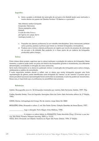 Sugestões:

                 b. Inicie o projeto a atividade de construção do corrupio e do diabolô tendo como motivador o
                    trecho abaixo do poema de Cândido Portinari “O Menino e o povoado”:

                 Não tínhamos nenhum brinquedo
                 Comprado. Fabricamos
                 Nossos papagaios, piões,
                 Diabolô.
                 A noite de mãos livres e
                 pés ligeiros era: pique, barra-
                 manteiga,cruzado. [...]


                 c. Proponha aos demais professores/as um trabalho interdisciplinar. Seria interessante conhecer
                    outros poemas, poesias e pinturas que tratam ou retratam brinquedos e brincadeiras.
                 d. Produza com a turma e demais professores um registro por escrito do processo de construção
                    do corrupio e do diabolô. Eles poderão vir a fazer parte de um caderno de brinquedos
                    produzidos pelas crianças.

            Síntese

     Como síntese desse projeto, sugerimos que os alunos continuem a produção do caderno de brinquedos. Nesse
     momento, o caderno pode conter um pouco da história dos brinquedos girantes e mirabolantes, suas diferentes
     denominações, curiosidades e instruções de como construí-los.
     Seria muito interessante se os alunos/as pudessem ensinar a construção dos brinquedos para outras crianças,
     adolescentes e adultos da comunidade.
     É muito importante também discutir e refletir com os alunos que muitos brinquedos possuem uma forte
     representação de gênero, sendo identificados como brinquedo de “menino” ou de “menina”. É preciso que os
     alunos percebam que essas representações foram construídas na sociedade, e como tal, podem ser reconstruídas.
     Nesse caso, é importante que os professores/as possibilitem esse processo.


            Referências

     Adelsin. Barangandão arco-íris: 36 brinquedos inventados por meninos. Belo Horizonte: Adelsin, 1997. 95p.

     Coelho, Ronaldo Simões. Troca de Segredos. Ilustrações: Edna de Castro. Belo Horizonte: editora Lê, 2ª Edição,
     1995.

     CONH, Clarice. Antropologia da Criança. Rio de Janeiro: Jorge Zahar Ed. 2005

     BROUGÈRE, Gilles. Brinquedo e cultura. 2. ed. São Paulo: Cortez: Coleção Questões de Nossa Época, 1997.

     _______________. Jogo e educação. Porto Alegre: Artes Médicas, 1998.

     _______________. A criança e a cultura lúdica. In: KISHIMOTO, Tizuko Morchida (Org.). O brincar e suas teo-
     rias. São Paulo: Pioneira Thomsom Learning, 2002. p. 19-32.
     VOCE, Silvio. Brincando com Objetos Voadores em Papel. São Paulo: Global, 1994. 2ª Edição.




28                          Aprimoramento do Esporte na Escola de Tempo Integral: Brínquedos, Futebol, Peteca, Capoeira e Dança.
 