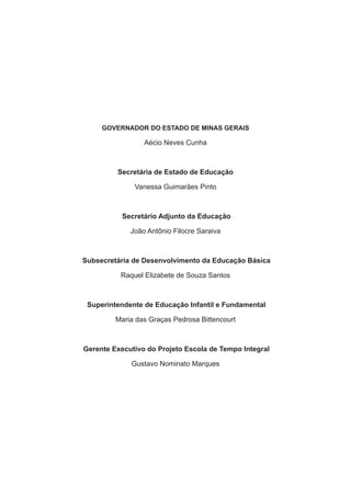 GOVERNADOR DO ESTADO DE MINAS GERAIS

                 Aécio Neves Cunha



         Secretária de Estado de Educação

              Vanessa Guimarães Pinto



           Secretário Adjunto da Educação

             João Antônio Filocre Saraiva



Subsecretária de Desenvolvimento da Educação Básica

          Raquel Elizabete de Souza Santos



 Superintendente de Educação Infantil e Fundamental

         Maria das Graças Pedrosa Bittencourt



Gerente Executivo do Projeto Escola de Tempo Integral

             Gustavo Nominato Marques
 