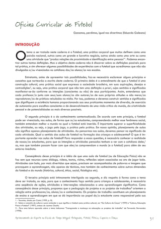 Oficina Curricular de Futebol
                                                                  Ganamos, perdimos, igual nos divertimos (Eduardo Galeano)



INTRODUÇÃO


O         tema a ser tratado neste caderno é o Futebol, uma prática corporal que muitos definem como uma
          paixão nacional, outros como um grande e lucrativo negócio, outros ainda como uma arte ou como
          uma atividade que “produz relações de proximidade e identificação entre pessoas”1. Podemos encon-
trar outras tantas definições. Mas o objetivo deste caderno não é discorrer sobre as definições possíveis para
tal prática, e sim oferecer algumas possibilidades de experiências com o futebol que acreditamos que não são
divulgadas e/ou vivenciadas no cotidiano dos/as alunos/as nas escolas.

        Entretanto, antes de apresentar tais possibilidades, faz-se necessário esclarecer alguns princípios e
conceitos que nortearão a escrita deste caderno. O primeiro deles é o entendimento de que o futebol é uma
construção cultural, uma prática social que expressa a sociedade brasileira, em suas aspirações, desejos e
contradições2, ou seja, uma prática corporal que não tem uma definição a priori, cujos sentidos e significados
manifestar-se-ão conforme as intenções (conscientes ou não) de seus participantes. Assim, entendemos que
cada professor/a junto com seus/suas alunos/as são autores/as de suas próprias atitudes e não meros/as
reprodutores/as de práticas veiculadas na mídia. Por isso, podemos e devemos construir sentidos e significados
que dignifiquem a existência humana proporcionando aos seus praticantes momentos de diversão, de exercício
de autonomia para escolhas conscientes e de desenvolvimento de uma visão crítica do mundo, da criatividade
pessoal e de potencialidades as mais diversas possíveis.

        O segundo princípio é o do conhecimento contextualizado. De acordo com este princípio, o futebol
pode ser vivenciado, nas aulas, de forma que os/as estudantes, compreendendo melhor esse fenômeno social,
também entendam melhor o mundo no qual o futebol está inserido. É importante superar a superficialidade
das atividades, ou seja, o jogo pelo jogo, a prática pela prática. Em nossa opinião, planejamento de aulas
não significa apenas planejamento de atividades. Ao pensarmos nas aulas, devemos pensar no significado de
cada atividade. Qual o sentido das aulas de futebol na formação das crianças e adolescentes? O que é im-
portante aprender nas aulas de futebol? Para responder a essas questões, é necessário conhecer a realidade
de nossos/as estudantes, para que as intenções e atividades pensadas tenham a ver com o cotidiano deles/
as, mas que também possam fazer com que eles/as compreendam o mundo (e o futebol) para além de seu
entorno imediato.

        Conseqüência desse princípio é a idéia de que uma aula de futebol (ou de Educação Física) não se
faz sem que recursos como diálogo, vídeos, textos, visitas, reflexões sejam associados ao ato de jogar bola.
Atividades com bola, por mais divertidas que sejam, precisam ser acompanhadas de palavras e imagens que
provoquem a aprendizagem, não apenas de técnicas, mas também de conhecimentos sobre outras dimensões
do futebol e do mundo (histórica, cultural, ética, social, fisiológica etc).

        O terceiro princípio está intimamente interligado ao segundo, e diz respeito à forma como o tema
deve ser tratado, ou seja, para que o conhecimento faça sentido para crianças e adolescentes, é necessária
uma seqüência de ações, atividades e intervenções relacionadas a uma aprendizagem significativa. Como
conseqüência desse princípio, propomos que a pedagogia de projetos e os projetos de trabalhos3 orientem a
relação entre professores/as, alunos/as e conhecimento. Os projetos de trabalho constituem um planejamento
de ensino e aprendizagem em que se dá importância ao papel do/a estudante como responsável pela sua
1 - Touraine, citado por Costa (1999, p. 8).
2 - Sobre o conceito de cultura e para entender o que significa o futebol como prática cultural, ver “Da Cultura do Corpo” (1999) e “Cultura, Educação
Física e Futebol” (1997), ambos de Jocimar Daolio.
3 - Para uma leitura apurada sobre o tema indicamos “Transgressão e mudança na educação: os projetos de trabalho” de Fernando Hernandez
(1998).


Aprimoramento do Esporte na Escola de Tempo Integral: Brínquedos, Futebol, Peteca, Capoeira e Dança.                                                     31
 