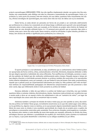 própria aprendizagem (HERNANDEZ,1998). Isso não significa simplesmente atender aos gostos dos/das estu-
     dantes, mas compreender, pelo diálogo com eles/as, interesses e necessidades de aprendizagem. Assim, o/a
     professor/a, como parte do processo, intervém sempre, dá suas idéias, questiona falas inconsistentes dos alu-
     nos, oferece estratégias de aprendizagem, mas nunca abre mão da troca de idéias com os/as estudantes.

              Desta forma, as aulas devem ser pensadas em forma de um projeto a ser construído coletivamente
     por professores/as e alunos/as e executado em um tempo longo o suficiente para garantir uma aprendizagem
     relevante sobre o tema proposto. Assim, por exemplo, se foi iniciado um projeto sobre história do futebol, tal
     projeto deve ter uma duração suficiente (entre 4 e 12 semanas) para garantir que se aprenda algo sobre o
     assunto, antes que o tema das aulas mude. Dessa maneira, evitam-se atividades e ações isoladas, perdidas no
     tempo, sem clareza de sentido e significado para professores/as e alunos/as.




                                         Imagem: http://www.polarisimages.com/Portfolios/Photographers/Adam_Nadel/


             O quarto princípio é o da ludicidade, ou seja, acreditamos que os conhecimentos sobre futebol podem
     ser apropriados de forma criativa, crítica, contextualizada e divertida. Entretanto, desejamos defender a idéia
     de que alegria aparente e ludicidade são coisas diferentes. Para justificarmos tal distinção, usaremos o exem-
     plo das peladas de futebol que são realizadas cotidianamente pelas crianças. Naquele espaço e tempo em
     que alegria, diversão e criatividade parecem dominar as práticas, também são construídos e/ou reproduzidos
     muitos saberes indesejáveis, como, por exemplo, o de que futebol é coisa de homem. Este saber, preconceituoso,
     impede que a pelada possa ser experimentada ludicamente por todos/as. Não podemos abrir mão em hipó-
     tese nenhuma da responsabilidade pedagógica de debatermos comportamentos que não promovam o bem
     estar social, algo que infelizmente ainda é muito presente na prática do futebol.

             Devemos defender a idéia de que lúdica é a prática de futebol que é divertida, mas que também
     questiona idéias e costumes violentos, discriminadores, injustos. Apostamos neste princípio por acreditarmos que
     a escola pode e deve ser um espaço criativo de conhecimento e não um “santuário da rotina”4, um lugar de
     mera reprodução das coisas como elas se encontram hoje no mundo.

             Adotamos também o princípio da inclusão de todas e todos que, por uma questão ou outra, são excluí-
     dos das práticas do futebol. Nesse grupo, normalmente encontramos os/as que não sabem jogar como atletas,
     os/as gordinhos/as, algumas vezes as meninas, os/as que possuem alguma necessidade especial. Aliás, a exis-
     tência de casos como os citados é uma excelente oportunidade de criação de um projeto para a quebra de
     paradigmas e preconceitos construídos pela sociedade. Para evitarmos situações constrangedoras e excluden-
     tes, devemos estar atentos a cada detalhe de nossa intervenção, por exemplo, utilizando, na divisão dos times,
     estratégias diversas que eliminem a possibilidade de escolhas por nível técnico (como acontece no tradicional
     par ou ímpar), o que pode desestimular e discriminar os/as colegas escolhidos/as por último.


     4 - Cf. CHERVEL, André. História das Disciplinas Escolares: reflexões sobre um campo de pesquisa. In: Teoria e Educação, Porto Alegre: Ed. Pannonica, n.
     2, p. 177 – 229,1990.



32                                   Aprimoramento do Esporte na Escola de Tempo Integral: Brínquedos, Futebol, Peteca, Capoeira e Dança.
 