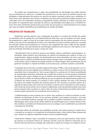 Os projetos que apresentaremos a seguir são possibilidades de intervenções que podem devolver
aos/às professores/as e alunos/as a condição de construtores/as de uma cultura de práticas corporais que
privilegiem o desenvolvimento das pessoas, ao contrário de apenas reproduzir práticas que a sociedade e a
mídia muitas vezes defendem como naturais. Acreditamos que dessa forma poderemos também promover uma
valorização maior das experiências escolares, principalmente aquelas referentes às práticas corporais, pois,
elas podem ser responsáveis pela construção de saberes e representações mais dignas para a existência hu-
mana. Para tanto, inicialmente descreveremos uma síntese de como pode ser o desenvolvimento de um projeto
para logo em seguida exemplificarmos possibilidades de projetos de futebol.

PROJETOS DE TRABALHO
        Inicialmente, queremos destacar que a pedagogia de projetos e os projetos de trabalho não podem
ser entendidos como um modelo fixo e pré-determinado que limita tudo o que vai acontecer nas aulas. Apesar
de apresentarmos a seguir as fases de um projeto, deve-se compreender que elas podem acontecer em outra
ordem ou de outra forma, dependendo do tema e da criatividade do grupo envolvido, desde que o princípio
de construção coletiva entre professores/as e aluno/as seja respeitado, bem como a idéia de que qualquer
projeto deve oferecer uma oportunidade de aprendizagem significativa para todo/as e não apenas um con-
junto de atividades divertidas para ocupar o tempo das aulas.

        • Reconhecimento dos/as alunos/as quanto a seus desejos, saberes, ansiedades, representações e ne-
        cessidades. Nesse momento, seria interessante um caderno de anotações para registrar as falas e os
        comportamentos. Algumas questões são fundamentais para serem levantadas, tais como: quem treina
        futebol, quais as práticas de futebol que têm costume de jogar, quais as inovações sobre o tema eles/
        as têm noticias, quais os objetivos do projeto da Escola em Tempo Integral, quais aprendizados eles/as
        gostariam de adquirir a respeito do futebol e outras tantas que o professor considerar conveniente.

        • Proposição de um tema para o projeto. Segundo Hernandez (1998), o tema pode pertencer ao currí-
        culo oficial, partir de uma sugestão do/a professor/a, originar-se de um fato da atualidade ou de uma
        experiência dos/as educandos/as. Todo o grupo (alunos/as e professor/a) irá discutir possibilidades
        de aprendizagem relevantes, culminando com a escolha de um tema ou de uma pergunta orientadora
        do projeto (como surgiu o futebol, por que as mulheres são discriminadas na prática do futebol, quais
        são as técnicas e táticas do futebol profissional, por que os jogadores de futebol famosos ganham tan-
        to dinheiro etc). Nesse momento, o/a professor/a não é apenas mediador das falas e dos interesses
        dos alunos, mas também apresenta seus próprios pontos de vista, interesses e propostas. Apesar de a
        sugestão de temas poder partir tanto do/a professor/a quanto dos/as educandos/as, neste caderno,
        como ainda não temos contato com as crianças e adolescentes, serão apresentados projetos cujos temas
        seriam propostos pelo/a professor/a. Após o início das aulas, é interessante que também sejam desen-
        volvidos projetos que partam de curiosidades dos/as alunos/as.

        • Problematização do tema proposto com os alunos. Aqui, professor/a e alunos/as discutem as possi-
        bilidades de exploração do tema. O que queremos aprender, como podemos aprender e com quais
        recursos e atividades podemos aprender são as principais questões orientadoras. Ao final dessa pro-
        blematização, todo o grupo deverá definir objetivos de aprendizagem para o projeto. Devem-se tam-
        bém combinar os princípios de relacionamento com os/as colegas e com o conhecimento que orientarão
        a execução das atividades.

        • Construção coletiva de atividades que possibilitem aprender tudo aquilo proposto no projeto. Esse é
        o momento de se construir um cronograma de atividades (práticas, visitas, leituras, filmes, debates etc)
        para atender aos objetivos estipulados durante a fase de problematização.

        • Experiências e Registro. Após a construção do cronograma, é hora de experimentá-lo. Cada ativida-
        de proposta no cronograma deverá ser realizada. Durante a fase de vivências é importante que ao
        final de cada aula uma breve avaliação seja realizada no sentido de averiguar se os objetivos do pro-


Aprimoramento do Esporte na Escola de Tempo Integral: Brínquedos, Futebol, Peteca, Capoeira e Dança.               33
 