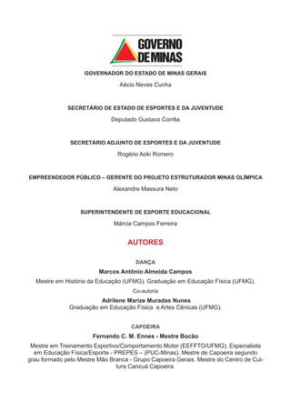 GOVERNADOR DO ESTADO DE MINAS GERAIS

                                 Aécio Neves Cunha


              SECRETÁRIO DE ESTADO DE ESPORTES E DA JUVENTUDE

                              Deputado Gustavo Corrêa


               SECRETÁRIO ADJUNTO DE ESPORTES E DA JUVENTUDE

                                Rogério Aoki Romero


EMPREENDEDOR PÚBLICO – GERENTE DO PROJETO ESTRUTURADOR MINAS OLÍMPICA

                              Alexandre Massura Neto


                  SUPERINTENDENTE DE ESPORTE EDUCACIONAL

                               Márcia Campos Ferreira


                                    AUTORES

                                       DANÇA
                         Marcos Antônio Almeida Campos
  Mestre em História da Educação (UFMG). Graduação em Educação Física (UFMG).
                                     Co-autoria
                         Adrilene Marize Muradas Nunes
              Graduação em Educação Física e Artes Cênicas (UFMG).


                                     CAPOEIRA
                       Fernando C. M. Ennes - Mestre Bocão
 Mestre em Treinamento Esportivo/Comportamento Motor (EEFFTO/UFMG). Especialista
  em Educação Física/Esporte - PREPES – (PUC-Minas). Mestre de Capoeira segundo
grau formado pelo Mestre Mão Branca - Grupo Capoeira Gerais. Mestre do Centro de Cul-
                               tura Canzuá Capoeira.
 
