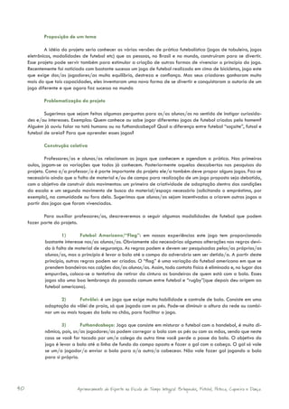 Proposição de um tema

             A idéia do projeto seria conhecer as várias versões de prática futebolística (jogos de tabuleiro, jogos
     eletrônicos, modalidades de futebol etc) que as pessoas, no Brasil e no mundo, construíram para se divertir.
     Esse projeto pode servir também para estimular a criação de outras formas de vivenciar o princípio do jogo.
     Recentemente foi noticiado com bastante sucesso um jogo de futebol realizado em cima de bicicletas, jogo este
     que exige dos/as jogadores/as muito equilíbrio, destreza e confiança. Mas seus criadores ganharam muito
     mais do que tais capacidades, eles inventaram uma nova forma de se divertir e conquistaram a autoria de um
     jogo diferente e que agora faz sucesso no mundo

            Problematização do projeto

             Sugerimos que sejam feitas algumas perguntas para os/as alunos/as no sentido de instigar curiosida-
     des e/ou interesses. Exemplos: Quem conhece ou sabe jogar diferentes jogos de futebol criados pelo homem?
     Alguém já ouviu falar no totó humano ou no futhandcabeça? Qual a diferença entre futebol “soçaite”, futsal e
     futebol de areia? Para que aprender esses jogos?

            Construção coletiva

             Professores/as e alunos/as relacionam os jogos que conhecem e agendam a prática. Nas primeiras
     aulas, jogam-se as variações que todos já conhecem. Posteriormente aquelas descobertas nas pesquisas do
     projeto. Como o/a professor/a é parte importante do projeto ele/a também deve propor alguns jogos. Faz-se
     necessário ainda que a falta de material e/ou de campo para realização de um jogo proposto seja debatida,
     com o objetivo de construir dois movimentos: um primeiro de criatividade de adaptação dentro das condições
     da escola e um segundo movimento de busca do material/espaço necessário (solicitando o empréstimo, por
     exemplo), na comunidade ou fora dela. Sugerimos que alunos/as sejam incentivados a criarem outros jogos a
     partir dos jogos que foram vivenciados.

            Para auxiliar professores/as, descreveremos a seguir algumas modalidades de futebol que podem
     fazer parte do projeto.

                     1)        Futebol Americano/“Flag”: em nossas experiências este jogo tem proporcionado
             bastante interesse nos/as alunos/as. Obviamente são necessárias algumas alterações nas regras devi-
             do à falta de material de segurança. As regras podem e devem ser pesquisadas pelos/as próprios/as
             alunos/as, mas o princípio é levar a bola até o campo do adversário sem ser detido/a. A partir deste
             princípio, outras regras podem ser criadas. O “flag” é uma variação do futebol americano em que se
             prendem bandeiras nos calções dos/as alunos/as. Assim, todo contato físico é eliminado e, no lugar dos
             empurrões, coloca-se a tentativa de retirar da cintura as bandeiras de quem está com a bola. Esses
             jogos são uma boa lembrança do passado comum entre futebol e “rugby”(que depois deu origem ao
             futebol americano).

                    2)       Futvôlei: é um jogo que exige muita habilidade e controle de bola. Consiste em uma
             adaptação do vôlei de praia, só que jogado com os pés. Pode-se diminuir a altura da rede ou combi-
             nar um ou mais toques da bola no chão, para facilitar o jogo.

                     3)       Futhandcabeça: Jogo que consiste em misturar o futebol com o handebol, é muito di-
             nâmico, pois, os/as jogadores/as podem carregar a bola com os pés ou com as mãos, sendo que neste
             caso se você for tocado por um/a colega do outro time você perde a posse da bola. O objetivo do
             jogo é levar a bola até a linha de fundo do campo oposto e fazer o gol com a cabeça. O gol só vale
             se um/a jogador/a enviar a bola para o/a outro/a cabecear. Não vale fazer gol jogando a bola
             para si próprio.




40                          Aprimoramento do Esporte na Escola de Tempo Integral: Brínquedos, Futebol, Peteca, Capoeira e Dança.
 