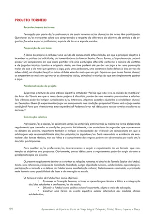 PROJETO TORNEIO
             Reconhecimento da turma

            Percepção por parte do/a professor/a de quais torneios os/as alunos/as da turma têm participado.
     Questionar os/as estudantes sobre sua compreensão a respeito da diferença de objetivo, de sentido e de or-
     ganização entre esporte profissional, esporte de lazer e esporte escolar.

             Proposição de um tema

             A idéia do projeto é conhecer uma versão de campeonato diferenciada, em que o principal objetivo é
     incentivar a prática da ludicidade, da honestidade e do futebol bonito. Dessa forma, o/a professor/a poderá
     propor um campeonato em que cada partida terá uma pontuação diferente conforme o número de conflitos
     e de jogadas técnicas bonitas e originais. Assim, um time poderá até perder um jogo e ter uma pontuação
     maior do que o do time que ganhou o jogo, pois, uma pedalada, uma canetada (bola debaixo das pernas do
     adversário), um chapéu (lençol) e outros dribles valerão mais que um gol. Espera-se que dessa forma alunos/
     as empenhem-se mais em aprimorar as dimensões lúdica, atitudinal e técnica do que em simplesmente ganhar
     o jogo.

             Problematização do projeto

             Sugerimos a leitura de uma crônica esportiva intitulada “Parece que não vivo no mundo de Marlboro”
     de Artur da Távola em que o tema deste projeto é discutido, porém de uma maneira provocativa e criativa.
     Tais crônicas poderão instigar curiosidades e/ou interesses. Algumas questões ajudarão a sensibilizar alunos/
     as. Exemplos: Quem já experimentou jogar um campeonato nas condições propostas? Como será o jogo nestas
     condições? Para que vivenciarmos esta experiência? Podemos levar tal idéia para nossos torneios escolares ou
     de lazer?

             Construção coletiva

             Professores/as e alunos/as constroem juntos/as um torneio entre turmas ou mesmo na turma elaborando
     regulamento que contenha as condições propostas inicialmente, com acréscimos de sugestões que apareceram
     no debate do projeto. Importante também é instigar a necessidade de vivenciar um campeonato em que a
     arbitragem seja responsabilidade dos/das próprios/as jogadores/as. Será necessária a existência de ano-
     tadores dos lances técnicos, mas as faltas e o cumprimento das regras podem ser observados por cada um/a
     dos/das participantes.

            Para auxiliar os/as professores/as, descreveremos a seguir o regulamento de um torneio que con-
     templa os objetivos ora propostos. Obviamente, outras idéias para o regulamento poderão surgir durante a
     problematização do projeto:

             O presente regulamento destina-se a nortear as relações humanas no âmbito do Torneio Escolar de Futebol,
     tendo como referência princípios de ludicidade, liberdade, justiça, dignidade humana, solidariedade, aprendizagem,
     participação e inclusão e a defesa do futebol como manifestação cultural, historicamente construída, e praticada
     neste torneio como possibilidade de lazer e de interação na escola.

             O Torneio Escolar de Futebol tem como objetivos:
                         • Promover a formação humana, o lazer, a aprendizagem técnica e tática e a integração
                 dos/das estudantes e professores/as da escola;
                         • Difundir o futebol como prática cultural importante, objeto e meio de educação;
                         • Construir uma forma de evento esportivo escolar alternativa aos modelos oficiais
                 estabelecidos;




44                           Aprimoramento do Esporte na Escola de Tempo Integral: Brínquedos, Futebol, Peteca, Capoeira e Dança.
 