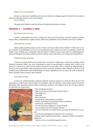Registros dos aprendizados

       Montar um vídeo com trapalhadas da turma no futebol, de colegas jogando futebol fora da escola e
alunos/as contando piadas e casos sobre futebol.
       Apoio didático

        Charges sobre futebol e cenas divertidas do futebol profissional e de lazer.

PROJETO 5 - FUTEBOL E ARTE
        Reconhecimento da turma

       Avaliar o conhecimento da turma a respeito de obras de arte (pinturas, esculturas, poesias, crônicas,
danças, filmes, documentários, grafite, músicas, história em quadrinhos etc) que tenham como tema o futebol.

        Proposição de um tema

         Nesse projeto, podemos propor o tema “O que a arte tem a dizer sobre o futebol”. A idéia seria viven-
ciar e discutir as possibilidades que a arte nos proporciona para conhecer de maneira ampliada o mundo do
futebol e suas relações com a sociedade, além de conhecer também um pouco mais sobre as manifestações ar-
tísticas de filmagem, de escrita (crônicas, poesias, história, outras), de pintura, de desenho, de fotografia etc.

        Problematização do projeto

         A partir do contato inicial com uma obra de arte em que o futebol seja o tema (por exemplo, o filme
‘Boleiros’), podemos refletir com os/as educandos/as sobre as aproximações e tensões entre o olhar do/a
aluno/a e o olhar do/a artista. Os/as artistas expressam um outro olhar sobre o futebol? As reflexões que as
obras de arte proporcionam estão presentes em nossas conversas cotidianas sobre futebol? As obras de arte
ampliam nosso conhecimento sobre futebol? Quais as nossas experiências com tais obras de arte? Já tentamos,
pintar, desenhar, filmar, escrever sobre futebol?

        Construção coletiva

          A partir da problematização, podemos estimular nossos/as alunos/as a procurar obras de arte que
apresentam o futebol como tema principal ou secundário, além de oferecer a eles aquelas que já tivermos à
disposição. Além daquelas trazidas pelos/as estudantes, podemos citar algumas obras de arte que poderiam
ser utilizadas em nossas aulas:
                                     - Filme O Milagre de Berna
                                     - Filme O ano em que meus pais saíram de férias
                                     - Filme Boleiros 2
                                     - Filme Pelé
                                     - Filme Garrincha
                                     - Documentário sobre peneiras no futebol
                                     - História do futebol em quadrinhos (Turma da Mônica)
                                     - Crônicas de José Roberto Torero
                                     - Livro de Drummond (Quando é dia de Futebol)
                                     - Livro e crônicas de Luis Fernando Veríssimo
                                     - Livro de fotografias de futebol Brasil, um século de futebol, arte e ma-
                                     gia
                                     - Livro de Eduardo Galeano (Futebol ao sol e à sombra)
                                     - Músicas sobre futebol (Fio Maravilha - Jorge Ben, Partida de Futebol –
                                     Skank etc)
                                     - Pinturas no site www.futebolimaginário.com.br


Aprimoramento do Esporte na Escola de Tempo Integral: Brínquedos, Futebol, Peteca, Capoeira e Dança.                 47
 