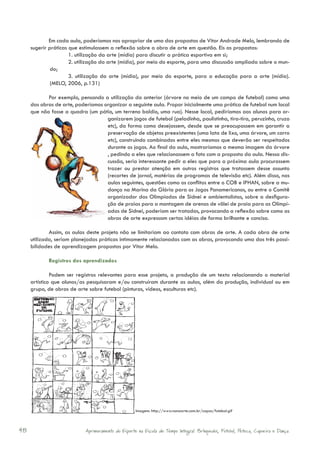 Em cada aula, poderíamos nos apropriar de uma das propostas de Vitor Andrade Melo, lembrando de
     sugerir práticas que estimulassem a reflexão sobre a obra de arte em questão. Eis as propostas:
                      1. utilização da arte (mídia) para discutir a prática esportiva em si;
                      2. utilização da arte (mídia), por meio do esporte, para uma discussão ampliada sobre o mun-
              do;
                      3. utilização da arte (mídia), por meio do esporte, para a educação para a arte (mídia).
              (MELO, 2006, p.131)

            Por exemplo, pensando a utilização da anterior (árvore no meio de um campo de futebol) como uma
     das obras de arte, poderíamos organizar a seguinte aula. Propor inicialmente uma prática de futebol num local
     que não fosse a quadra (um pátio, um terreno baldio, uma rua). Nesse local, pediríamos aos alunos para or-
                                    ganizarem jogos de futebol (peladinha, paulistinha, tira-tira, peruzinho, cruzo
                                    etc), da forma como desejassem, desde que se preocupassem em garantir a
                                    preservação de objetos preexistentes (uma lata de lixo, uma árvore, um carro
                                    etc), construindo combinados entre eles mesmos que deverão ser respeitados
                                    durante os jogos. Ao final da aula, mostraríamos a mesma imagem da árvore
                                    , pedindo a eles que relacionassem a foto com a proposta da aula. Nessa dis-
                                    cussão, seria interessante pedir a eles que para a próxima aula procurassem
                                    trazer ou prestar atenção em outros registros que tratassem desse assunto
                                    (recortes de jornal, matérias de programas de televisão etc). Além disso, nas
                                    aulas seguintes, questões como os conflitos entre o COB e IPHAN, sobre a mu-
                                    dança na Marina da Glória para os Jogos Panamericanos, ou entre o Comitê
                                    organizador das Olimpíadas de Sidnei e ambientalistas, sobre a desfigura-
                                    ção de praias para a montagem de arenas de vôlei de praia para as Olimpí-
                                    adas de Sidnei, poderiam ser tratadas, provocando a reflexão sobre como as
                                    obras de arte expressam certas idéias de forma brilhante e concisa.

             Assim, as aulas deste projeto não se limitariam ao contato com obras de arte. A cada obra de arte
     utilizada, seriam planejadas práticas intimamente relacionadas com as obras, provocando uma das três possi-
     bilidades de aprendizagem propostas por Vitor Melo.

            Registros dos aprendizados

              Podem ser registros relevantes para esse projeto, a produção de um texto relacionando o material
     artístico que alunos/as pesquisaram e/ou construíram durante as aulas, além da produção, individual ou em
     grupo, de obras de arte sobre futebol (pinturas, vídeos, esculturas etc).




                                                    Imagem: http://www.nonaarte.com.br/capas/futebol.gif



48                          Aprimoramento do Esporte na Escola de Tempo Integral: Brínquedos, Futebol, Peteca, Capoeira e Dança.
 