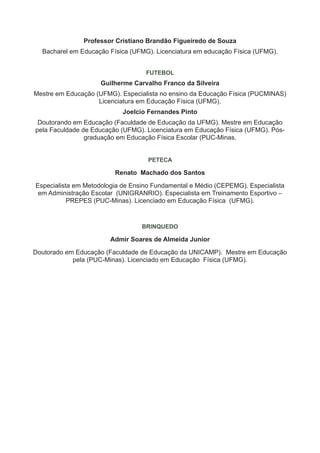 Professor Cristiano Brandão Figueiredo de Souza
  Bacharel em Educação Física (UFMG). Licenciatura em educação Física (UFMG).


                                   FUTEBOL
                    Guilherme Carvalho Franco da Silveira
Mestre em Educação (UFMG). Especialista no ensino da Educação Física (PUCMINAS)
                    Licenciatura em Educação Física (UFMG).
                            Joelcio Fernandes Pinto
 Doutorando em Educação (Faculdade de Educação da UFMG). Mestre em Educação
pela Faculdade de Educação (UFMG). Licenciatura em Educação Física (UFMG). Pós-
                graduação em Educação Física Escolar (PUC-Minas.


                                    PETECA

                         Renato Machado dos Santos

Especialista em Metodologia de Ensino Fundamental e Médio (CEPEMG). Especialista
 em Administração Escolar (UNIGRANRIO). Especialista em Treinamento Esportivo –
           PREPES (PUC-Minas). Licenciado em Educação Física (UFMG).


                                  BRINQUEDO

                        Admir Soares de Almeida Junior

Doutorado em Educação (Faculdade de Educação da UNICAMP). Mestre em Educação
            pela (PUC-Minas). Licenciado em Educação Física (UFMG).
 