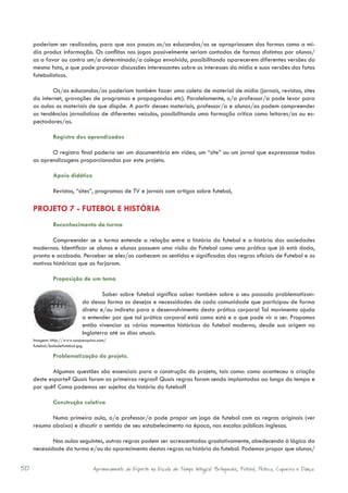 poderiam ser realizados, para que aos poucos os/as educandos/as se apropriassem das formas como a mí-
     dia produz informação. Os conflitos nos jogos possivelmente seriam contados de formas distintas por alunos/
     as a favor ou contra um/a determinado/a colega envolvido, possibilitando aparecerem diferentes versões do
     mesmo fato, o que pode provocar discussões interessantes sobre os interesses da mídia e suas versões dos fatos
     futebolísticos.

             Os/as educandos/as poderiam também fazer uma coleta de material de mídia (jornais, revistas, sites
     da internet, gravações de programas e propagandas etc). Paralelamente, o/a professor/a pode levar para
     as aulas os materiais de que dispõe. A partir desses materiais, professor/a e alunos/as podem compreender
     as tendências jornalísticas de diferentes veículos, possibilitando uma formação crítica como leitores/as ou es-
     pectadores/as.

              Registro dos aprendizados

            O registro final poderia ser um documentário em vídeo, um “site” ou um jornal que expressasse todas
     as aprendizagens proporcionadas por este projeto.

              Apoio didático

              Revistas, “sites”, programas de TV e jornais com artigos sobre futebol,

     PROJETO 7 - FUTEBOL E HISTÓRIA
              Reconhecimento da turma

             Compreender se a turma entende a relação entre a história do futebol e a história das sociedades
     modernas. Identificar se alunos e alunas possuem uma visão do Futebol como uma prática que já está dada,
     pronta e acabada. Perceber se eles/as conhecem os sentidos e significados das regras oficiais de Futebol e os
     motivos históricos que as forjaram.

              Proposição de um tema

                                    Saber sobre futebol significa saber também sobre o seu passado problematizan-
                            do dessa forma os desejos e necessidades de cada comunidade que participou de forma
                            direta e/ou indireta para o desenvolvimento desta prática corporal Tal movimento ajuda
                            a entender por que tal prática corporal está como está e o que pode vir a ser. Propomos
                            então vivenciar os vários momentos históricos do futebol moderno, desde sua origem na
                            Inglaterra até os dias atuais.
     Imagem: http://www.suapesquisa.com/
     futebol/boladefutebol.jpg

              Problematização do projeto.

             Algumas questões são essenciais para a construção do projeto, tais como: como aconteceu a criação
     deste esporte? Quais foram as primeiras regras? Quais regras foram sendo implantadas ao longo do tempo e
     por quê? Como podemos ser sujeitos da história do futebol?

              Construção coletiva

            Numa primeira aula, o/a professor/a pode propor um jogo de futebol com as regras originais (ver
     resumo abaixo) e discutir o sentido de seu estabelecimento na época, nas escolas públicas inglesas.

             Nas aulas seguintes, outras regras podem ser acrescentadas gradativamente, obedecendo à lógica da
     necessidade da turma e/ou do aparecimento destas regras na história do futebol. Podemos propor que alunos/


50                               Aprimoramento do Esporte na Escola de Tempo Integral: Brínquedos, Futebol, Peteca, Capoeira e Dança.
 