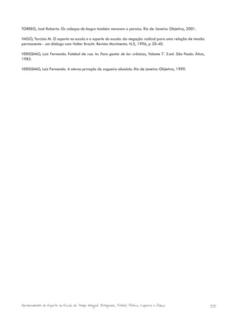 TORERO, José Roberto. Os cabeças-de-bagre também merecem o paraíso. Rio de Janeiro: Objetiva, 2001.

VAGO, Tarcisio M. O esporte na escola e o esporte da escola: da negação radical para uma relação de tensão
permanente - um diálogo com Valter Bracht. Revista Movimento. N.5, 1996, p 20-40.

VERISSIMO, Luiz Fernando. Futebol de rua. In: Para gostar de ler: crônicas, Volume 7. 2.ed. São Paulo: Ática,
1982.

VERISSIMO, Luiz Fernando. A eterna privação do zagueiro absoluto. Rio de janeiro: Objetiva, 1999.




Aprimoramento do Esporte na Escola de Tempo Integral: Brínquedos, Futebol, Peteca, Capoeira e Dança.            55
 