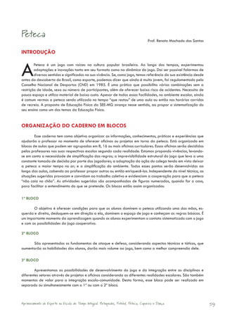 Peteca
                                                                                        Prof. Renato Machado dos Santos

INTRODUÇÃO


A       Peteca é um jogo com raízes na cultura popular brasileira. Ao longo dos tempos, experimentou
        adaptações e inovações tanto em seu formato como na dinâmica do jogo. Daí ser possível falarmos de
        diversos sentidos e significados na sua vivência. Se, como jogo, temos referência da sua existência desde
antes da descoberta do Brasil, como esporte, podemos dizer que ainda é muito jovem, foi regulamentado pelo
Conselho Nacional de Desportos (CND) em 1985. É uma prática que possibilita várias combinações sem a
restrição de idade, sexo ou número de participantes, além de oferecer baixo risco de acidentes. Necessita de
pouco espaço e utiliza material de baixo custo. Apesar de todas essas facilidades, no ambiente escolar, ainda
é comum vermos a peteca sendo utilizada no tempo “que restou” de uma aula ou então nos horários corridos
de recreio. A proposta de Educação Física da SEE-MG avança nesse sentido, ao propor a sistematização do
seu ensino como um dos temas da Educação Física.


ORGANIZAÇÃO DO CADERNO EM BLOCOS
        Esse caderno tem como objetivo organizar as informações, conhecimentos, práticas e experiências que
ajudarão o professor no momento de oferecer oficinas ou projetos em torno da peteca. Está organizado em
blocos de aulas que podem ser agrupadas em 8, 16 ou mais oficinas curriculares. Essas oficinas serão decididas
pelos professores nas suas respectivas escolas segundo cada realidade. Estamos propondo vivências, levando-
se em conta a necessidade de simplificação das regras; a imprevisibilidade estrutural do jogo que leva a uma
constante tomada de decisão por parte dos jogadores; a adaptação da ação do colega tendo em vista deixar
a peteca o maior tempo no ar; e a simplificação do ambiente. Todos esses pontos serão desenvolvidos ao
longo das aulas, cabendo ao professor propor outros ou então enriquecê-los. Independente do nível técnico, as
situações sugeridas provocam e convidam ao trabalho coletivo e evidenciam a cooperação para que a peteca
“não caia no chão”. As atividades sugeridas são acompanhadas de figuras numeradas, quando for o caso,
para facilitar o entendimento do que se pretende. Os blocos estão assim organizados:

1º BLOCO

       O objetivo é oferecer condições para que os alunos dominem a peteca utilizando uma das mãos, es-
querda e direita, desloquem-se em direção a ela, dominem o espaço de jogo e conheçam as regras básicas. É
um importante momento da aprendizagem quando os alunos experimentam o contato sistematizado com o jogo
e com as possibilidades do jogo cooperativo.

2º BLOCO

      São apresentados os fundamentos de ataque e defesa, considerando aspectos técnicos e táticos, que
aumentarão as habilidades dos alunos, darão mais volume ao jogo, bem como a melhor compreensão dele.

3º BLOCO

        Apresentamos as possibilidades de desenvolvimento do jogo e da integração entre as disciplinas e
diferentes setores através de projetos e oficinas considerando as diferentes realidades escolares. São também
momentos de valor para a integração escola-comunidade. Desta forma, esse bloco pode ser realizado em
separado ou simultaneamente com o 1º ou com o 2º bloco.



Aprimoramento do Esporte na Escola de Tempo Integral: Brínquedos, Futebol, Peteca, Capoeira e Dança.                      59
 