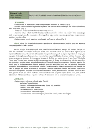 Altura de rede
 2,43 m (masculino)              Regra copiada do voleibol considerando a altura oficial adulto masculino e feminino.
 2,24 m (feminino)

        ATIVIDADES:
       - Agarrar com as duas mãos a peteca lançada pelo professor ou colega. (Fig.1)
       - Mesmo exercício anterior agarrando a peteca com uma das mãos com saque por baixo realizado do
meio da quadra. (Fig. 2)
       - Rebater a peteca individualmente alternando as mãos.
       - Espelho: colega rebate individualmente criando movimentos e ritmos e o parceiro imita esse colega
após pequena seqüência. Ex.: toque com a direita, palma, toque com a esquerda, giro e toque na peteca com
qualquer uma das mãos.
       - Rebater sobre a rede a peteca sacada pelo professor ou colega. (Fig. 3)

       JOGO: colega fixo de um lado da quadra e rodízio de colegas no sentido horário. Jogos por tempo ou
com contagem baixa. Ex.:7 pontos.

        Por ser um jogo de técnica simples e de prática relativamente fácil, o toque por baixo e o toque por
cima são executados com relativa facilidade, porém como e quando utilizá-los? Também é um jogo em que a
imprevisibilidade estrutural acarreta dificuldades na aprendizagem, pois as ações dependem do tempo, do
espaço e da situação específica num dado momento. Essa imprevisibilidade, durante a prática, demanda ação
e acarreta, num curto espaço de tempo, uma tomada de decisão com pontos-chave: “o que fazer” (técnica) e
“como fazer” (tática) para alcançar o objetivo que poderá ser de deixar ou não a peteca cair. Isso quer dizer
que a técnica e a tática podem ser trabalhadas juntas? Pensando dessa forma, devemos chamar a atenção dos
alunos para os deslocamentos em direção à peteca, as ações realizadas sobre ela e a utilização da técnica
adequada a cada situação. De acordo com a altura e a velocidade da peteca, os alunos utilizam o toque por
cima ou o toque por baixo, a cortada ou a largada e adotam diferentes posturas em quadra. Para turmas
numerosas você poderá trabalhar com seus alunos no sentido lateral, transformando a quadra oficial em 4 ou
mais quadras e com isso colocá-los todos em movimento ou com pequena espera. Como rede, você poderá
adaptar um elástico estendido e regular a altura dele de acordo com as características de suas turmas.

        ATIVIDADES:
        - Rebater com o colega próximo à rede. (Fig. 4)
                Variações/possibilidades:
                - entra e sai independente de quem deixar cair a peteca.
                - entra e sai – quem erra sai.
                - três tentativas de peteca no ar.
                - desafio: maior número de toques.
                - desafio: maior número de toques por coluna. Somar pontos dos colegas.




Aprimoramento do Esporte na Escola de Tempo Integral: Brínquedos, Futebol, Peteca, Capoeira e Dança.                    61
 