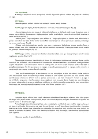 Dica importante:
            A utilização das mãos direita e esquerda é muito importante para o controle da peteca e o domínio
     do jogo.

            ATIVIDADE:
            - Rebater peteca sobre o elástico com o colega o maior tempo possível.

            JOGO: jogar em duplas, tentando alternar o envio da peteca entre colegas. (Fig. 5)

             - Mesmo jogo anterior com toque de mãos na linha lateral ou de fundo após toque da peteca para o
     colega com o objetivo de aumentar o deslocamento e mudar a referência corporal em relação à peteca e à
     rede. (variação da Fig. 5)
             - Em trios, dar 1° toque na peteca para domínio e 2° toque para passá-la sobre a rede, deslocando-a
     para o outro lado da rede. Tentar enviar o mais fácil possível para o colega para que a peteca permaneça
     no ar por mais tempo. (Fig. 6)
             - Trio de cada lado: dupla em quadra e um para revezamento do lado de fora da quadra. Tocar a
     peteca sobre a rede para colega e sair para entrada imediata do reserva. Orientações: quem toca a peteca
     sai, procurar alternar colegas. (Fig. 7)

             JOGO: jogar em trios em quadra reduzida realizando rodízio para que todos pratiquem em diferentes
     regiões da quadra. (Fig. 8 e 9)

             É importante destacar a identificação do papel de cada colega em jogos que envolvem desde a ação
     individual até a coletiva. Deve-se estimular o trabalho com estruturas flexíveis o que admite formação desde
     duplas até sextetos e um número ainda maior de participantes. Os alunos devem perceber a altura da rede, a
     posição dos colegas, eles têm que ocupar os espaços na quadra, deslocar, cobrir os espaços vazios e manter a
     comunicação para que a peteca não caia no chão.

             Outra opção metodológica a ser adotada é a da adaptação à ação do colega, o que provoca
     uma necessidade maior da colaboração entre parceiros e com aqueles que estão do lado oposto, antes
     considerados adversários. Quanto mais a peteca permanece no ar, mais interessante tornam-se o jogo e
     as atividades propostas e isso favorece a cooperação de todo o grupo. Como situação de aprendizagem,
     enriquece a interação do grupo, a solução de problemas no coletivo, como forma de recriar toda uma prática,
     lembrando que uma das possibilidades do jogo é “não deixar a peteca cair”.



            ATIVIDADES:

             - Estipular regras básicas para o jogo e estimular que alunos criem regras especiais para cada grupo:
     ex.: toque único, todos devem sacar (básicas), toque com 2 mãos (especial). Adaptar a dimensão da quadra de
     acordo com o n° de alunos em jogo.
             A simplificação do ambiente completa a ação metodológica contribuindo para facilitar a aprendizagem
     do jogo. A utilização de estruturas de jogo de acordo com o perfil dos alunos (considerando o tamanho,
     interesse e idade) implica fazer alterações nas dimensões da quadra de jogo, na altura da rede, no tipo, no
     peso e no tamanho da peteca. Todas essas medidas facilitam a ação do colega e permitem um maior contato
     com a peteca.

             Observar quadro de possibilidades.




62                          Aprimoramento do Esporte na Escola de Tempo Integral: Brínquedos, Futebol, Peteca, Capoeira e Dança.
 