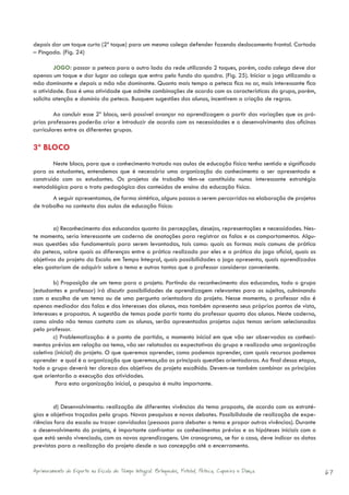 depois dar um toque curto (2º toque) para um mesmo colega defender fazendo deslocamento frontal. Cortada
– Pingada. (Fig. 24)

         JOGO: passar a peteca para o outro lado da rede utilizando 2 toques, porém, cada colega deve dar
apenas um toque e dar lugar ao colega que entra pelo fundo da quadra. (Fig. 25). Iniciar o jogo utilizando a
mão dominante e depois a mão não dominante. Quanto mais tempo a peteca fica no ar, mais interessante fica
a atividade. Essa é uma atividade que admite combinações de acordo com as características do grupo, porém,
solicita atenção e domínio da peteca. Busquem sugestões dos alunos, incentivem a criação de regras.

         Ao concluir esse 2º bloco, será possível avançar na aprendizagem a partir das variações que os pró-
prios professores poderão criar e introduzir de acordo com as necessidades e o desenvolvimento das oficinas
curriculares entre os diferentes grupos.

3º BLOCO
        Neste bloco, para que o conhecimento tratado nas aulas de educação física tenha sentido e significado
para os estudantes, entendemos que é necessário uma organização do conhecimento a ser apresentado e
construído com os estudantes. Os projetos de trabalho têm-se constituído numa interessante estratégia
metodológica para o trato pedagógico dos conteúdos de ensino da educação física.
       A seguir apresentamos, de forma sintética, alguns passos a serem percorridos na elaboração de projetos
de trabalho no contexto das aulas de educação física:


        a) Reconhecimento dos educandos quanto às percepções, desejos, representações e necessidades. Nes-
te momento, seria interessante um caderno de anotações para registrar as falas e os comportamentos. Algu-
mas questões são fundamentais para serem levantadas, tais como: quais as formas mais comuns de prática
da peteca, sobre quais as diferenças entre a prática realizada por eles e a prática do jogo oficial, quais os
objetivos do projeto da Escola em Tempo Integral, quais possibilidades o jogo apresenta, quais aprendizados
eles gostariam de adquirir sobre o tema e outros tantos que o professor considerar conveniente.

        b) Proposição de um tema para o projeto. Partindo do reconhecimento dos educandos, todo o grupo
(estudantes e professor) irá discutir possibilidades de aprendizagem relevantes para os sujeitos, culminando
com a escolha de um tema ou de uma pergunta orientadora do projeto. Nesse momento, o professor não é
apenas mediador das falas e dos interesses dos alunos, mas também apresenta seus próprios pontos de vista,
interesses e propostas. A sugestão de temas pode partir tanto do professor quanto dos alunos. Neste caderno,
como ainda não temos contato com os alunos, serão apresentados projetos cujos temas seriam selecionados
pelo professor.
        c) Problematização: é o ponto de partida, o momento inicial em que vão ser observados os conheci-
mentos prévios em relação ao tema, vão ser relatadas as expectativas do grupo e realizada uma organização
coletiva (inicial) do projeto. O que queremos aprender, como podemos aprender, com quais recursos podemos
aprender e qual é a organização que queremos,são as principais questões orientadoras. Ao final dessa etapa,
todo o grupo deverá ter clareza dos objetivos do projeto escolhido. Devem-se também combinar os princípios
que orientarão a execução das atividades.
         Para esta organização inicial, a pesquisa é muito importante.


        d) Desenvolvimento: realização de diferentes vivências do tema proposto, de acordo com as estraté-
gias e objetivos traçados pelo grupo. Novas pesquisas e novos debates. Possibilidade de realização de expe-
riências fora da escola ou trazer convidados (pessoas para debater o tema e propor outras vivências). Durante
o desenvolvimento do projeto, é importante confrontar os conhecimentos prévios e as hipóteses iniciais com o
que está sendo vivenciado, com as novas aprendizagens. Um cronograma, se for o caso, deve indicar as datas
previstas para a realização do projeto desde a sua concepção até o encerramento.


Aprimoramento do Esporte na Escola de Tempo Integral: Brínquedos, Futebol, Peteca, Capoeira e Dança.            67
 