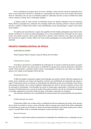 Para a culminância do projeto, deve-se marcar e divulgar a data, horário e local de realização. Entre-
     tanto, o mais importante é incentivar o empenho e a organização dos alunos em torno do projeto, tal processo
     deve ser valorizado, uma vez que as atividades podem ser realizadas durante as aulas e também fora delas
     e durar semanas ou meses para a realização completa.

              e) Síntese: pode ser feita através de diferentes formas de registros (desenhos, livros de memórias,
     festas, festivais, exposições etc.), indicando uma produção coletiva dos conceitos, práticas e valores construídos
     durante o projeto. A Síntese deve indicar novas possibilidades, novas aprendizagens e sugerir novos temas,
     novos projetos.

             Os projetos que apresentamos a seguir são sugestões de intervenções pedagógicas que colocam estu-
     dantes e professores no centro da ação pedagógica, isto é, como protagonistas da construção de uma cultura
     escolar de práticas corporais. Outro ponto importante a destacar nesse momento é que alguns dos projetos
     são exercícios de registro e síntese reflexiva de nossa prática pedagógica em escolas públicas de ensino fun-
     damental.



     PROJETO TORNEIO/FESTIVAL DE PETECA
             SUGESTÕES DE NOMES:

             Peteca Popular, Peteca Prapular, Praça da Peteca, Rua da Peteca


             Conhecendo os alunos

             O professor apresentará a possibilidade de realização de um torneio ou festival de peteca na escola.
     Para isso, ele deve orientar seus alunos sobre as realidades de espaço físico, material disponível e calendário
     escolar. Neste momento, o professor poderá anotar as percepções e interesses de seus alunos em relação à
     peteca e em relação à participação-vitória-derrota.

             Proposição do tema

              A idéia do projeto é apresentar opções de participação que podem envolver diferentes segmentos da
     escola, serem realizados com número de jogadores variável, com possibilidade de adaptação de espaços e
     regras. É importante pensar em atender as necessidades dos diferentes grupos de participação. Dessa forma,
     todos podem participar com a mesma freqüência independente de vitória e derrota, mantendo um bom nível
     de motivação e participação. A participação dos alunos na elaboração, organização e realização do torneio
     de peteca é fundamental para o sucesso do projeto. Eles podem participar através de comissões de divulgação
     e inscrições, regulamento, patrocínio, tabela de jogos, arbitragem e apuração de resultados.
              Tais comissões contribuem com a possibilidade do desenvolvimento das potencialidades dos participan-
     tes.

             Problematização do projeto

             É importante refletir com os alunos sobre a realidade dos diversos segmentos da escola: serão agrupa-
     das as séries da escola? As regras a serem utilizadas serão as mesmas para todos? Serão feitas adaptações
     nas dimensões da quadra para atender ao número de participantes? Qual o valor desse projeto para os alunos
     e para a escola? Quais serão as comissões necessárias e quem participará delas?

             Desenvolvimento

             Professor e alunos fazem esforço concentrado na integração das comissões para a realização do pro-


68                           Aprimoramento do Esporte na Escola de Tempo Integral: Brínquedos, Futebol, Peteca, Capoeira e Dança.
 