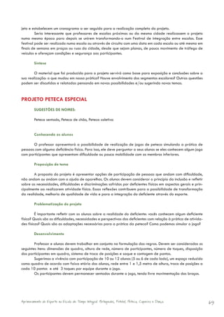 jeto e estabelecem um cronograma a ser seguido para a realização completa do projeto.
         Seria interessante que professores de escolas próximas ou da mesma cidade realizassem o projeto
numa mesma época para depois se unirem transformando-o num Festival de integração entre escolas. Esse
festival pode ser realizado numa escola ou através de circuito com uma data em cada escola ou até mesmo em
finais de semana em praças ou ruas da cidade, desde que sejam planas, de pouco movimento de tráfego de
veículos e ofereçam condições e segurança aos participantes.

        Síntese

        O material que foi produzido para o projeto servirá como base para exposição e conclusões sobre a
sua realização: o que mudou em nossa prática? Houve envolvimento dos segmentos escolares? Outras questões
podem ser discutidas e relatadas pensando em novas possibilidades e/ou sugerindo novos temas.



PROJETO PETECA ESPECIAL
        SUGESTÕES DE NOMES:

        Peteca sentado, Peteca de chão, Peteca coletiva


        Conhecendo os alunos

       O professor apresentará a possibilidade de realização de jogos de peteca simulando a prática de
pessoas com alguma deficiência física. Para isso, ele deve perguntar a seus alunos se eles conhecem algum jogo
com participantes que apresentam dificuldade ou pouca mobilidade com os membros inferiores.

        Proposição do tema

       A proposta do projeto é apresentar opções de participação de pessoas que andam com dificuldade,
não andam ou andam com a ajuda de aparelhos. Os alunos devem considerar o princípio da inclusão e refletir
sobre as necessidades, dificuldades e discriminações sofridas por deficientes físicos em aspectos gerais e prin-
cipalmente ao realizarem atividade física. Essas reflexões contribuem para a possibilidade de transformação
da realidade, melhoria de qualidade de vida e para a integração do deficiente através do esporte.

        Problematização do projeto

         É importante refletir com os alunos sobre a realidade do deficiente: vocês conhecem algum deficiente
físico? Quais são as dificuldades, necessidades e perspectivas dos deficientes com relação à prática de ativida-
des físicas? Quais são as adaptações necessárias para a prática da peteca? Como podemos simular o jogo?

        Desenvolvimento

        Professor e alunos devem trabalhar em conjunto na formulação das regras. Devem ser considerados os
seguintes itens: dimensões de quadra, altura de rede, número de participantes, número de toques, disposição
dos participantes em quadra, sistema de troca de posições e saque e contagem de pontos.
        Sugerimos a vivência com participação de 10 ou 12 alunos (5 ou 6 de cada lado), um espaço reduzido
como quadra de acordo com faixa etária dos alunos, rede entre 1 e 1,5 metro de altura, troca de posições a
cada 10 pontos e até 3 toques por equipe durante o jogo.
        Os participantes devem permanecer sentados durante o jogo, tendo livre movimentação dos braços.




Aprimoramento do Esporte na Escola de Tempo Integral: Brínquedos, Futebol, Peteca, Capoeira e Dança.               69
 