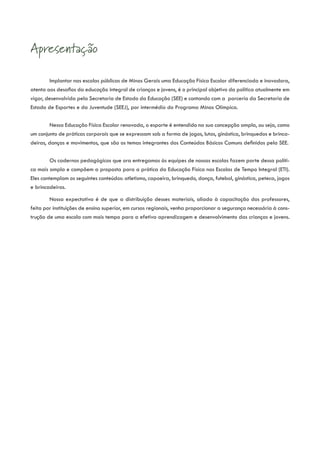 Apresentação

        Implantar nas escolas públicas de Minas Gerais uma Educação Física Escolar diferenciada e inovadora,
atenta aos desafios da educação integral de crianças e jovens, é o principal objetivo da política atualmente em
vigor, desenvolvida pela Secretaria de Estado da Educação (SEE) e contando com a parceria da Secretaria de
Estado de Esportes e da Juventude (SEEJ), por intermédio do Programa Minas Olímpica.


        Nessa Educação Física Escolar renovada, o esporte é entendido na sua concepção ampla, ou seja, como
um conjunto de práticas corporais que se expressam sob a forma de jogos, lutas, ginástica, brinquedos e brinca-
deiras, danças e movimentos, que são os temas integrantes dos Conteúdos Básicos Comuns definidos pela SEE.


         Os cadernos pedagógicos que ora entregamos às equipes de nossas escolas fazem parte dessa políti-
ca mais ampla e compõem a proposta para a prática da Educação Física nas Escolas de Tempo Integral (ETI).
Eles contemplam os seguintes conteúdos: atletismo, capoeira, brinquedo, dança, futebol, ginástica, peteca, jogos
e brincadeiras.

        Nossa expectativa é de que a distribuição desses materiais, aliada à capacitação dos professores,
feita por instituições de ensino superior, em cursos regionais, venha proporcionar a segurança necessária à cons-
trução de uma escola com mais tempo para a efetiva aprendizagem e desenvolvimento das crianças e jovens.
 