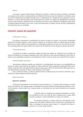 Síntese

            Ao concluir o projeto cabem algumas reflexões: foi válida a vivência da peteca sentado? A simulação
     corresponde ou foi similar à possível prática do deficiente? Da forma como foi realizada a atividade, quem
     teria maior facilidade de execução? Consideramos a possibilidade de o deficiente estar adaptado a sua re-
     alidade e os alunos não? Os alunos estão preparados para receber um colega com deficiência? A sociedade
     como um todo considera o deficiente como um indivíduo com todos os seus direitos? Na realidade escolar, quais
     variações podemos introduzir para tornar o jogo mais interessante. O registro através de fotos e depoimentos
     são importante para as conclusões.



     PROJETO JOGOS DE RAQUETES

            Conhecendo os alunos

            O professor apresentará a possibilidade de prática de jogos de raquete e de possíveis adaptações
     partindo do princípio segundo o qual os alunos conhecem ou já tiveram contato com algum jogo de raquete.
     Neste caso, os alunos relatam suas experiências e adaptações realizadas em casa, nas ruas dos bairros e clu-
     bes que independem da regras oficiais entre número de participantes, forma de jogar e espaços de prática.

            Proposição do tema

            A proposta do projeto é apresentar opções de jogos que podem ser realizados com variações de
     número de jogadores, em espaços adaptados, sem muito material ou com material adaptado. Assim como na
     peteca, essas adaptações propiciam a participação de número maior de alunos com reduzida fila de espera.

            Problematização do projeto

             Apresentamos algumas questões que ajudarão no reconhecimento dos jogos e nas possibilidades de
     prática na escola: quais esportes de raquete os alunos conhecem? Vocês conhecem o Badminton? Quais infor-
     mações vocês têm sobre esse jogo? Vocês já jogaram ping-pong ou Tênis de Mesa? Existem diferenças entre os
     dois jogos? Mesmo morando em Minas, vocês conhecem o Frescobol?
             Após o relato dos alunos, o professor poderá orientar a realização das mais diversas atividades. Apre-
     sentamos, a seguir, algumas possíveis propostas.

            Desenvolvimento

            Badminton adaptado

            Praticado principalmente no sul do Brasil e esporte olímpico, é o 2º esporte mais praticado no mundo
     graças aos asiáticos. Sua raquete pode ser adaptada através de raquetes de brinquedo em plástico ou atra-
     vés de cabides e meias-calças finas. A peteca pode ser substituída por uma bola de plástico ou de espuma
     recortada.

                                                  A quadra pode ser adaptada em pequenas dimensões e um elás-
                                         tico estendido se torna uma rede de altura regulável para o jogo. Neste
                                         momento, professor e alunos estabelecem as regras em conjunto.

                                                Os princípios utilizados na peteca podem ser aproveitados no Ba-
                                         dminton, pois são práticas similares. Assim, é importante a adaptação tam-
                                         bém da contagem de pontos, pouca espera e a tentativa de deixar a
                                         peteca no ar o maior tempo possível.


70                          Aprimoramento do Esporte na Escola de Tempo Integral: Brínquedos, Futebol, Peteca, Capoeira e Dança.
 