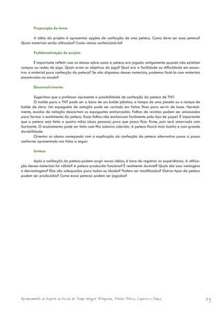 Proposição do tema

       A idéia do projeto é apresentar opções de confecção de uma peteca. Como deve ser essa peteca?
Quais materiais serão utilizados? Como vamos confeccioná-la?

        Problematização do projeto

        É importante refletir com os alunos sobre como a peteca era jogada antigamente quando não existiam
campos ou redes de jogo. Quais eram os objetivos do jogo? Qual era a facilidade ou dificuldade em encon-
trar o material para confecção da peteca? Se não dispomos desses materiais, podemos fazê-la com materiais
encontrados na escola?

        Desenvolvimento

        Sugerimos que o professor apresente a possibilidade de confecção da peteca de TNT:
        O molde para o TNT pode ser a boca de um balde plástico, a tampa de uma panela ou a tampa de
balde de cloro. Um espaguete de natação pode ser cortado em fatias finas para servir de base. Normal-
mente, escolas de natação descartam os espaguetes encharcados. Folhas de revistas podem ser amassadas
para formar o enchimento da peteca. Essas folhas não encharcam facilmente pelo tipo de papel. É importante
que a peteca seja feita a quatro mãos (duas pessoas) para que possa ficar firme, pois será amarrada com
barbante. O acabamento pode ser feito com fita adesiva colorida. A peteca ficará mais bonita e com grande
durabilidade.
        Orientar os alunos começando com a explicação da confecção da peteca alternativa passo a passo
conforme apresentado nas fotos a seguir.

        Síntese

       Após a confecção da peteca podem surgir novas idéias, é hora de registrar as experiências. A utiliza-
ção desses materiais foi válida? A peteca produzida funciona? É realmente durável? Quais são suas vantagens
e desvantagens? Elas são adequadas para todas as idades? Podem ser modificadas? Outros tipos de peteca
podem ser produzidos? Como essas petecas podem ser jogadas?




Aprimoramento do Esporte na Escola de Tempo Integral: Brínquedos, Futebol, Peteca, Capoeira e Dança.           73
 