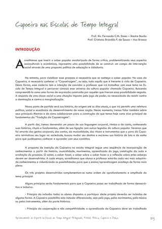 Capoeira nas Escolas de Tempo Integral
                                                                        Prof. Ms. Fernando C.M. Ennes – Mestre Bocão
                                                                     Prof. Cristiano Brandão F. de Souza – Asa Branca


INTRODUÇÃO



A       creditamos que inserir o saber popular escolarizado de forma crítica, problematizando seus aspectos
        socioculturais e econômicos, representa uma possibilidade de se construir um campo de intervenção
        social através de uma proposta política de educação e cidadania.


        No entanto, para viabilizar esse processo é necessário que se conheça o saber popular. No caso da
Capoeira, é necessário conhecer a “Capoeiragem”, ou seja, tudo aquilo que é inerente à vida de Capoeira.
Desta forma, esse caderno tem a intenção de convidar o professor que irá trabalhar com esse tema na Es-
cola de Tempo Integral a percorrer conosco esse universo da cultura popular chamado Capoeira. Buscando
compreendê-la como uma forma de expressão construída por aqueles que tiveram essa possibilidade negada.
A resposta de uma classe social a uma situação imposta pelo jogo de poder, na necessidade de resistir contra
a dominação e contra a marginalização.

         Nosso ponto de partida será sua história, da origem até os dias atuais, o que irá permitir uma releitura
política, social e econômica do desenvolvimento de nossa nação. Nesse momento, iremos falar também sobre
seus principais Mestres e de como colaboraram para a construção do que temos hoje como eixo principal de
fundamentos da “Tradição da Capoeiragem”.

         A partir daí, iremos desvendar um pouco de sua linguagem corporal, rítmica e de canto, conhecendo
suas histórias, rituais e fundamentos, além de sua ligação com outros legados da cultura popular. Veremos que
foi através dos gestos corporais, dos cantos, da musicalidade, dos rituais e instrumentos que o povo da Capo-
eira reivindicou seu lugar na sociedade, buscou mudar seu destino e escreveu sua história de luta e de sonho
para que pudéssemos conhecer e aprender com seus caminhos.

        A proposta de inserção da Capoeira na escola integral segue uma seqüência de incorporação de
conhecimentos a partir da história, musicalidade, movimentos, aprendizado do jogo, construção da roda e
avaliação do processo. O saber, o saber fazer, o saber sobre o saber fazer e a reflexão sobre estes saberes
devem ser desenvolvidos. A cada etapa, acreditamos que alunos e professor estarão cada vez mais adquirin-
do conhecimentos e vislumbrando as possibilidades para que o ensino/aprendizagem aconteça de forma mais
plena.

       Os três projetos desenvolvidos complementam-se numa ordem de aprofundamento e amplitude do
tema principal.

         Alguns princípios serão fundamentais para que a Capoeira possa ser trabalhada de forma democrá-
tica e inclusiva.

        - Princípio da inclusão: todos os alunos dispostos a participar deste projeto deverão ser incluídos de
alguma forma. A Capoeira possibilita esta inclusão diferenciada, seja pelo jogo, pelos movimentos, pela música
ou pelos instrumentos, além da parte histórica.

         - Princípio da cooperação e não competitividade: o aprendizado da Capoeira deve ser trabalhado


Aprimoramento do Esporte na Escola de Tempo Integral: Brínquedos, Futebol, Peteca, Capoeira e Dança.                    83
 