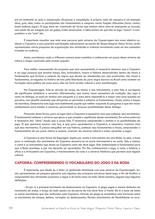 em um ambiente no qual a cooperação ultrapasse a competição. A própria roda de capoeira é um exemplo
     disso, pois, nela, todos os participantes são fundamentais e cumprem várias funções diferentes (tocar, cantar,
     bater palmas, jogar). O jogo deve ser vivenciado de forma que nenhum aluno sinta-se ameaçado ou acuado,
     com medo de ser atingido por um golpe, Cabe desenvolver a idéia básica de que não se joga “contra” o com-
     panheiro e sim “com” ele.

             É importante ressaltar que todo esse percurso pelo universo da Capoeiragem tem como objetivo co-
     nhecer a Capoeira e suas possíveis contribuições educacionais na escola de Tempo Integral. Dessa forma, serão
     apresentadas várias propostas de organização das atividades e vivências envolvendo cada um dos conteúdos
     tratados no caderno.

              Assim, convidamos vocês a trilharem conosco esses caminhos e conhecerem um pouco desse universo de
     cultura e magia construído pelo enredo popular.

            Para melhor compreensão da proposta que será apresentada, é necessário destacar que a Capoeira
     é um jogo corporal que envolve dança, luta, brincadeira, música e folclore desenvolvidos dentro de rituais e
     fundamentos que formam o conjunto de regras que devem ser obedecidas por seus praticantes. Tais rituais e
     fundamentos, arraigados na história de luta pela liberdade do povo negro escravo no Brasil como também na
     formação sócio-política de nosso povo, dão um forte caráter cultural a essa manifestação.

             Na Capoeiragem, fala-se através do corpo, da música e dos instrumentos, e esta fala é carregada
     de significados simbólicos e caricatos diferenciados, que muitas vezes necessitam de tradução. Seu jogo é
     como um diálogo, no qual um realiza uma pergunta e o outro deve respondê-la e lançar uma nova questão ao
     parceiro, num desafio constante que ultrapassa as pernadas e adentra os fundamentos, rituais, cantos e toques
     de berimbau. Desenvolve este jogo mais habilmente aquele que melhor responde às perguntas e que tem maior
     conhecimento para manter a conversa, percorrendo as diversas possibilidades desse diálogo.

             Pensando desta forma, para se jogar bem a Capoeira é necessário mais que conhecer seus movimentos.
     É fundamental conhecer o universo que gerou e que compõe o significado desses movimentos. Em outras palavras
     é necessário dar “alma” àquilo que o corpo fala. É necessário compreender o sentido e as possibilidades do
     jogo. O que queremos mostrar com isso, é que, para aprendermos a Capoeira, é necessário vivenciar mais
     que seus movimentos. É preciso mergulhar em sua história, conhecer seus fundamentos e rituais, compreender o
     funcionamento de sua parte rítmica e musical, vivenciar seu universo cultural e assim, aprender a jogar.

               A Capoeira é uma forma de linguagem regida por cantos e instrumentos em uma Roda, ou seja, a base
     para a realização dos movimentos da Capoeira encontra-se na parte instrumental e no canto. São a música,
     o canto e os instrumentos que dizem ao Capoeira como ele deve jogar. Este conhecimento é fundamental para
     que a Roda aconteça, e por isso deverão ser aprendidos. Por fim, conheceremos o jogo, a roda, o folclore, o
     ofício e a brincadeira da Capoeira, o funcionamento da roda e o universo folclórico que permeia esse legado
     cultural.

     CAPOEIRA: COMPREENDENDO O VOCABULÁRIO DO JOGO E DA RODA
             É importante, que desde já, o leitor vá ganhando intimidade com esse universo da Capoeiragem. As-
     sim, apresentamos um pequeno glossário com algumas das principais estruturas deste jogo, a fim de facilitar a
     compreensão das atividades propostas a seguir e do texto como um todo. Desta maneira, seguem aqui algumas
     definições:

             - Ginga: é o principal movimento de deslocamento na Capoeira. A ginga segue a mesma dinâmica do
     movimento de andar, o braço do lado oposto ao da perna de trás deve ficar à frente. Ela é a base de todos
     os outros movimentos que são realizados pelo Capoeira. Através da ginga se estabelece uma harmonia entre
     os movimentos de ataque, defesa, variações no deslocamento, floreios (movimentos de flexibilidade ou acro-


84                          Aprimoramento do Esporte na Escola de Tempo Integral: Brínquedos, Futebol, Peteca, Capoeira e Dança.
 