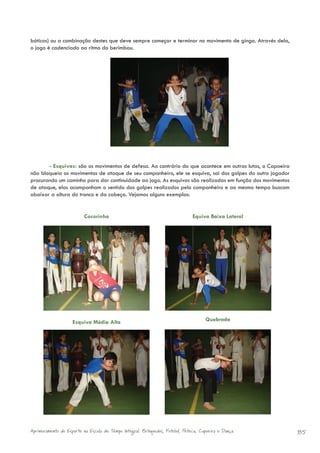 báticos) ou a combinação destes que deve sempre começar e terminar no movimento de ginga. Através dela,
o jogo é cadenciado ao ritmo do berimbau.




       - Esquivas: são os movimentos de defesa. Ao contrário do que acontece em outras lutas, o Capoeira
não bloqueia os movimentos de ataque de seu companheiro, ele se esquiva, sai dos golpes do outro jogador
procurando um caminho para dar continuidade ao jogo. As esquivas são realizadas em função dos movimentos
de ataque, elas acompanham o sentido dos golpes realizados pelo companheiro e ao mesmo tempo buscam
abaixar a altura do tronco e da cabeça. Vejamos alguns exemplos:


                          Cocorinha                                            Equiva Baixa Lateral




                    Esquiva Média Alta                                               Quebrada




Aprimoramento do Esporte na Escola de Tempo Integral: Brínquedos, Futebol, Peteca, Capoeira e Dança.       85
 