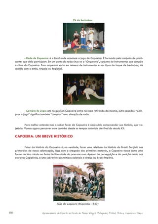 Pé do berimbau




             - Roda de Capoeira: é o local onde acontece o jogo de Capoeira. É formada pelo conjunto de prati-
     cantes que dela participam. Em um ponto da roda situa-se a “Orquestra”, conjunto de instrumentos que compõe
     o ritmo da Capoeira. Essa orquestra varia em número de instrumentos e nos tipos de toque de berimbau, de
     acordo com o estilo, Angola ou Regional.




             - Compra de Jogo: ato no qual um Capoeira entra na roda retirando da mesma, outro jogador. “Com-
     prar o jogo” significa também “comprar” uma situação de roda.


              Para melhor entendermos o saber fazer da Capoeira é necessário compreender sua história, sua tra-
     jetória. Vamos agora percorrer este caminho desde os tempos coloniais até final do século XX.

     CAPOEIRA: UM BREVE HISTÓRICO

             Falar da história da Capoeira é, na verdade, fazer uma releitura da história do Brasil. Surgida nos
     primórdios de nossa colonização, logo com a chegada dos primeiros escravos, a Capoeira nasce como uma
     forma de luta criada na ânsia de liberdade do povo escravo. Apesar da perseguição e da punição dada aos
     escravos Capoeiras, a luta sobrevive aos tempos coloniais e chega ao Brasil Império.




                                         Jogo da Capoeira (Rugendas, 1827)


88                         Aprimoramento do Esporte na Escola de Tempo Integral: Brínquedos, Futebol, Peteca, Capoeira e Dança.
 