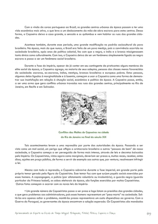 Com a vinda da coroa portuguesa ao Brasil, os grandes centros urbanos da época passam a ter uma
vida econômica mais ativa, o que leva a um deslocamento da mão-de-obra escrava para estes centros. Dessa
forma, a Capoeira deixa a casa grande, a senzala e os quilombos e vem habitar as ruas das grandes cida-
des.

         Acontece também, durante esse período, uma grande modificação no padrão sociocultural do povo
brasileiro. Na época, mais do que nunca, o Brasil era feito de um povo mestiço, pois a convivência ocorrida na
sociedade brasileira, após anos de política colonial, fez com que o negro, o índio e o branco miscigenassem
tanto étnica como culturalmente. Com isso, a Capoeira deixa de ser um fenômeno simplesmente ligado ao negro
escravo e passa a ser um fenômeno social brasileiro.

         Durante a fase do império, apesar de já conter em seu contingente de praticantes alguns membros da
elite social da época, a Capoeira agrega, na maioria de seus adeptos, pessoas das classes menos favorecidas
da sociedade: escravos, ex-escravos, índios, mestiços, brancos brasileiros e europeus pobres. Estas pessoas,
algumas delas ligadas à marginalidade e à boemia, começam a usar a Capoeira como uma forma de demons-
trar sua insatisfação em relação à situação social, econômica e política da época. A Capoeira passa, então,
a ser uma arma que gera conflitos urbanos travados nas ruas dos grandes centros, principalmente no Rio de
Janeiro, em Recife e em Salvador.




                                           Conflitos das Maltas de Capoeiras na cidade
                                             do Rio de Janeiro no final do século XIX

         Tais acontecimentos levam a uma represália por parte das autoridades da época. Passando a ser
vista como um mal social, um perigo que afligia a aristocracia brasileira e outras “pessoas de bem” de nossa
sociedade, a Capoeira começa a ser perseguida de forma mais intensa, através de leis e decretos baixados
pelo Império. Os Capoeiristas, vistos agora como marginais, deveriam ser presos e, muitas vezes, receber, antes
disso, açoites em praça pública, de forma a servir de exemplo aos outros que, por ventura, resolvessem infringir
a lei.

         Mesmo com toda a repressão, a Capoeira sobrevive durante a fase imperial, em grande parte pelo
próprio temor gerado pela figura do Capoeirista. Esse temor faz com que surjam papéis sociais exercidos por
esses homens. A capangagem, a polícia (por alistamento voluntário ou involuntário), a guarda negra (guarda
particular da Princesa Isabel), os cabos eleitorais da época, são funções exercidas por muitos Capoeiristas.
 Outros fatos começam a ocorrer com as novas leis do Império:

         • Um grande número de Capoeiristas passa a ser preso e logo lotam os presídios das grandes cidades,
o que gera problemas aos administradores, pois esses homens representam um “peso morto” na sociedade. Sol-
tá-los era apenas adiar o problema, mantê-los presos representava um custo dispendioso ao governo. Com a
Guerra do Paraguai, os governantes da época encontram a solução esperada. Os Capoeiristas são mandados


Aprimoramento do Esporte na Escola de Tempo Integral: Brínquedos, Futebol, Peteca, Capoeira e Dança.               89
 