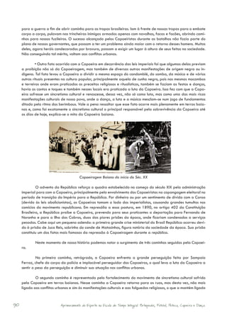 para a guerra a fim de abrir caminho para as tropas brasileiras. Iam à frente de nossas tropas para o embate
     corpo a corpo, pulavam nas trincheiras inimigas armados apenas com navalhas, facas e facões, abrindo cami-
     nhos para nossos fuzileiros. O sucesso alcançado pelos Capoeiristas durante as batalhas não fazia parte do
     plano de nossos governantes, que passam a ter um problema ainda maior com o retorno desses homens. Muitos
     deles, agora heróis condecorados por bravura, passam a exigir um lugar à altura de seus feitos na sociedade.
     Não conseguindo tal mérito, voltam aos conflitos urbanos.

              • Outro fato ocorrido com a Capoeira em decorrência das leis imperiais foi que algumas delas previam
     a proibição não só da Capoeiragem, mas também de diversas outras manifestações de origem negra ou in-
     dígena. Tal fato levou a Capoeira a dividir o mesmo espaço do candomblé, do samba, da música e de vários
     outros rituais presentes na cultura popular, principalmente aquela de cunho negro, pois nos mesmos mocambos
     e terreiros onde eram praticados os preceitos religiosos e ritualísticos, também se faziam as festas e danças,
     havia os cantos e toques e também nesses locais era praticada a luta da Capoeira. Isso fez com que a Capo-
     eira sofresse um sincretismo cultural e renascesse, dessa vez, não só como luta, mas como uma das mais ricas
     manifestações culturais de nosso povo, onde a dança, a luta e a música mesclam-se num jogo de fundamentos
     ditado pelo ritmo dos berimbaus. Vale a pena ressaltar que esse fato ocorre mais plenamente em terras baia-
     nas e, como foi exatamente o sincretismo cultural o principal responsável pela sobrevivência da Capoeira até
     os dias de hoje, explica-se o mito da Capoeira baiana.




                                        Capoeiragem Baiana do início do Séc. XX

              O advento da República reforça o quadro estabelecido no começo do século XIX pela administração
     imperial para com a Capoeira, principalmente pelo envolvimento dos Capoeiristas na capangagem eleitoral no
     período de transição do Império para a República. Por dinheiro ou por um sentimento de dívida com a Coroa
     (devido às leis abolicionistas), os Capoeiras tomam o lado dos imperialistas, causando grandes tumultos nos
     comícios do movimento republicano. Em represália a essa postura, em 1890, no artigo 402 da Constituição
     Brasileira, a República proíbe a Capoeira, prevendo para seus praticantes a deportação para Fernando de
     Noronha e para a Ilha das Cobras, duas das piores prisões da época, onde ficariam condenados a serviços
     pesados. Cabe aqui um pequeno adendo: a primeira grande crise ministerial do Brasil República ocorreu devi-
     do à prisão de Juca Reis, sobrinho do conde de Matosinhos, figura notória da sociedade da época. Sua prisão
     constituiu um dos fatos mais famosos da repressão à Capoeiragem durante a república.

             Neste momento de nossa história podemos notar o surgimento de três caminhos seguidos pela Capoei-
     ra.

              No primeiro caminho, retrógrado, a Capoeira enfrenta a grande perseguição feita por Sampaio
     Ferraz, chefe do corpo da polícia e implacável perseguidor dos Capoeiras, o qual leva a luta da Capoeira a
     sentir o peso da perseguição e diminuir sua atuação nos conflitos urbanos.

             O segundo caminho é representado pelo fortalecimento do movimento de sincretismo cultural sofrido
     pela Capoeira em terras baianas. Nesse caminho a Capoeira retorna para as ruas, mas desta vez, não mais
     ligada aos conflitos urbanos e sim às manifestações culturais e aos folguedos religiosos, o que a mantém ligada



90                          Aprimoramento do Esporte na Escola de Tempo Integral: Brínquedos, Futebol, Peteca, Capoeira e Dança.
 