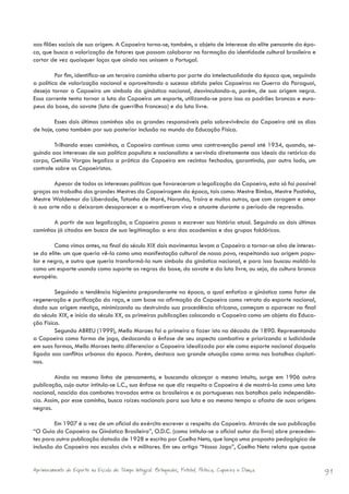 aos filões sociais de sua origem. A Capoeira torna-se, também, o objeto de interesse da elite pensante da épo-
ca, que busca a valorização de fatores que possam colaborar na formação da identidade cultural brasileira e
cortar de vez quaisquer laços que ainda nos unissem a Portugal.

         Por fim, identifica-se um terceiro caminho aberto por parte da intelectualidade da época que, seguindo
a política de valorização nacional e aproveitando o sucesso obtido pelos Capoeiras na Guerra do Paraguai,
deseja tornar a Capoeira um símbolo da ginástica nacional, desvinculando-a, porém, de sua origem negra.
Essa corrente tenta tornar a luta da Capoeira um esporte, utilizando-se para isso os padrões brancos e euro-
peus do boxe, do savate (luta de guerrilha francesa) e da luta livre.

        Esses dois últimos caminhos são os grandes responsáveis pela sobrevivência da Capoeira até os dias
de hoje, como também por sua posterior inclusão no mundo da Educação Física.

         Trilhando esses caminhos, a Capoeira continua como uma contravenção penal até 1934, quando, se-
guindo aos interesses de sua política populista e nacionalista e servindo diretamente aos ideais da retórica do
corpo, Getúlio Vargas legaliza a prática da Capoeira em recintos fechados, garantindo, por outro lado, um
controle sobre os Capoeiristas.

        Apesar de todos os interesses políticos que favoreceram a legalização da Capoeira, esta só foi possível
graças ao trabalho dos grandes Mestres da Capoeiragem da época, tais como: Mestre Bimba, Mestre Pastinha,
Mestre Waldemar da Liberdade, Totonho de Maré, Noronha, Traíra e muitos outros, que com coragem e amor
à sua arte não a deixaram desaparecer e a mantiveram viva e atuante durante o período de repressão.

       A partir de sua legalização, a Capoeira passa a escrever sua história atual. Seguindo os dois últimos
caminhos já citados em busca de sua legitimação: a era das academias e dos grupos folclóricos.

        Como vimos antes, no final do século XIX dois movimentos levam a Capoeira a tornar-se alvo de interes-
se da elite: um que queria vê-la como uma manifestação cultural de nosso povo, respeitando sua origem popu-
lar e negra, e outro que queria transformá-la num símbolo da ginástica nacional, e para isso buscou moldá-la
como um esporte usando como suporte as regras do boxe, do savate e da luta livre, ou seja, da cultura branca
européia.

         Seguindo a tendência higienista preponderante na época, a qual enfatiza a ginástica como fator de
regeneração e purificação da raça, e com base na afirmação da Capoeira como retrato do esporte nacional,
dada sua origem mestiça, minimizando ou destruindo sua procedência africana, começam a aparecer no final
do século XIX, e início do século XX, as primeiras publicações colocando a Capoeira como um objeto da Educa-
ção Física.
         Segundo ABREU (1999), Mello Moraes foi o primeiro a fazer isto na década de 1890. Representando
a Capoeira como forma de jogo, deslocando a ênfase de seu aspecto combativo e priorizando a ludicidade
em suas formas, Mello Moraes tenta diferenciar a Capoeira idealizada por ele como esporte nacional daquela
ligada aos conflitos urbanos da época. Porém, destaca sua grande atuação como arma nas batalhas cisplati-
nas.

         Ainda na mesma linha de pensamento, e buscando alcançar o mesmo intuito, surge em 1906 outra
publicação, cujo autor intitula-se L.C., sua ênfase no que diz respeito a Capoeira é de mostrá-la como uma luta
nacional, nascida dos combates travados entre os brasileiros e os portugueses nas batalhas pela independên-
cia. Assim, por esse caminho, busca raízes nacionais para sua luta e ao mesmo tempo a afasta de suas origens
negras.

         Em 1907 é a vez de um oficial do exército escrever a respeito da Capoeira. Através de sua publicação
“O Guia do Capoeira ou Ginástica Brasileira”, O.D.C. (como intitula-se o oficial autor do livro) abre preceden-
tes para outra publicação datada de 1928 e escrita por Coelho Neto, que lança uma proposta pedagógica de
inclusão da Capoeira nas escolas civis e militares. Em seu artigo “Nosso Jogo”, Coelho Neto relata que quase


Aprimoramento do Esporte na Escola de Tempo Integral: Brínquedos, Futebol, Peteca, Capoeira e Dança.              91
 