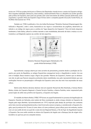 enviou em 1910 um projeto de lei para a Câmara dos Deputados visando tornar o ensino da Capoeira obriga-
     tório naquelas instituições. Destacava, nesse sentido, o desenvolvimento físico e a disciplina do caráter gerados
     pela prática da Capoeira, bem como seu grande valor como instrumento de defesa pessoal, lembrando, como
     argumento, a grande vitória do Capoeira negro Ciríaco sobre o campeão japonês de jiu-jitsu Conde Koma, no
     Pavilhão Internacional em 1910.

             Também em 1928 é publicado o livro de Aníbal Burlamaqui “Ginástica Nacional (Capoeiragem) Me-
     todizada e Regrada”, onde o autor, baseando-se nas regras e características do pugilismo, desenvolve um
     método e um código de regras para a prática do “jogo desportivo da Capoeira”. Para tal intuito despreza
     totalmente o lado lúdico, cultural e artístico inerente a esta modalidade, deixando de lado a música e os ins-
     trumentos e privilegiando apenas seu caráter de luta esportiva.




                                   Ginástica Nacional (Capoeiragem) Metodizada e Re-
                                             grada Aníbal Burlamáqui (1928)



              Aproveitando o espaço aberto por esta corrente de pensamento, presente desde a proibição da Ca-
     poeira por parte da República, os antigos Capoeiristas conseguiram burlar a ilegalidade e manter viva sua
     arte e tradição. Dessa maneira surge a figura dos grandes “Mestres da Capoeira”, homens que se destaca-
     ram não só pelo que fizeram enquanto praticantes desta modalidade, mas pela representatividade que suas
     realizações tiveram na perpetuação e afirmação da Capoeira como uma das mais ricas expressões de nossa
     cultura.

             Dentre estes Mestres devemos destacar dois em especial: Manuel dos Reis Machado, o famoso Mestre
     Bimba, criador da Capoeira Regional e Vicente Ferreira Pastinha, o Mestre Pastinha, maior responsável pela
     preservação do estilo mais primitivo da Capoeira, a Capoeira de Angola.

              O trabalho de Mestre Bimba (1900/1974) teve um papel fundamental no processo de legalização da
     Capoeira. Nascido em Salvador, este mulato de físico avantajado é, ainda criança, iniciado na Capoeira de
     Angola pelo negro Bentinho. Aproximadamente em 1919, inspirado pelo desejo de participar dos combates
     entre lutas marciais (principalmente jiu-jitsu e luta livre) muito comuns na época, e considerando a Capoeira An-
     gola, que já praticava há 10 anos (4 como aluno e 6 como professor), pouco eficaz para tais embates, resolve
     criar um novo estilo de luta ao qual dá o nome de Luta Regional Baiana, a fim de fugir da ilegalidade imposta
     à Capoeira. Seu novo estilo consistia na mistura da Capoeira de Angola com o Batuque, luta de origem afro-
     brasileira na qual seu pai era campeão baiano.



92                           Aprimoramento do Esporte na Escola de Tempo Integral: Brínquedos, Futebol, Peteca, Capoeira e Dança.
 