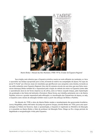 Mestre Bimba – Manoel dos Reis Machado (1900-1974). Criador da Capoeira Regional


         Sua criação, mais ofensiva que a Capoeira primitiva, mostra-se muito eficiente nos combates, e o leva
a aproveitar seu biotipo apropriado para a luta, tornando-se notório nas competições da época. Foi capa do
jornal “A Tarde” por diversas vezes em manchetes que glorificavam suas conquistas como lutador, tornando-se
seu estilo conhecido como Capoeira Regional. Mas não foi somente através de suas lutas que seus feitos mere-
ceram destaque, Bimba também foi o responsável pela criação do método de ensino na Capoeira (antes dele
o aprendizado dava-se de forma empírica ou de oitiva, como se falava naquele tempo), pela implantação
da graduação e das festas de batizado e formatura. Dessa forma, seu trabalho, juntamente com o de Mestre
Pastinha, torna-se o grande responsável pela elitização e a moralização dos Capoeiristas da época, ou seja,
a Capoeira como veículo de educação também nasce a partir dos esforços de Bimba e Pastinha.

        Na década de 1930, a obra de Mestre Bimba recebe o reconhecimento dos governantes brasileiros.
Juracy Magalhães, então interventor da justiça do governo Vargas, convida Bimba em 1934, para uma apre-
sentação no Palácio do Governo. Após a apresentação, a Capoeira é registrada no Ministério da Educação
e é concedido ao Mestre Bimba o título de professor de Educação Física. Chega ao fim o longo período de
ilegalidade e marginalização vivido pela Capoeira.




Aprimoramento do Esporte na Escola de Tempo Integral: Brínquedos, Futebol, Peteca, Capoeira e Dança.             93
 