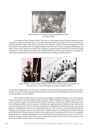 Mestre Bimba e sua academia após apresentação para Getú-
                                                      lio Vargas (1953)

              O trabalho de Mestre Pastinha (1889/1981) tem na contraposição feita à Capoeira Regional de Mes-
     tre Bimba um papel fundamental, pois foi o grande responsável pela preservação, em toda sua essência, da
     primitiva Capoeira Angola. Além disso, foi importante por defender, através da Capoeira Angola, uma visão
     mais cultural e comprometida com as tradições populares de nosso povo do que a proposta pela Regional, que
     apesar de não negar estas raízes, preferiu dar à Capoeira, naquele momento histórico, uma ótica mais ligada
     ao desporto e à luta. Devido à sua filosofia de trabalho, Pastinha é convidado pelo Itamaraty a participar em
     1966, como representante do Brasil, do I Festival Mundial de Arte Negra de Dakar (África).




                   Mestre Pastinha - Vicente Ferreira Pastinha (1889-1981). Mestre Pastinha e seus alunos em-
                               barcando para o I Festival Mundial de Arte Negra de Dakar (1966)

     A partir de sua legalização, fosse através de academias ou de shows feitos por grupos folclóricos, a Capoeira
     espalha-se por todo o Brasil, seguindo basicamente estas duas propostas idealizadas por esses mestres baia-
     nos: Mestre Bimba e Mestre Pastinha.

              Até a década de 80, vemos um movimento que privilegia a Capoeira Regional e sua visão esportiva,
     fato este que levou a grandes conquistas neste campo. Em 1969, foi realizado um congresso técnico no Rio de
     Janeiro, reunindo mestres de Capoeira, dentre eles Mestre Bimba, e membros da então Confederação Brasi-
     leira de Desportos (CBD), a fim de começar o movimento de regulamentação da Capoeira como esporte, fato
     que só foi consumado em 1972. A partir daí surgem diversas federações de Capoeira por todo país, sempre
     ligadas à Confederação Brasileira de Pugilismo. Somente em 1992 é criada a Confederação Brasileira de
     Capoeira, que tem como um de seus primeiros feitos o reconhecimento da modalidade como esporte olímpico
     pelo COB (Comitê Olímpico Brasileiro). Outros fatos notados a partir da década de 70 no que diz respeito à
     Capoeira são sua crescente disseminação, através de Capoeiristas brasileiros que vão morar no exterior, por
     países da Europa e nos EUA. Além disso, nota-se também nesse mesmo período o início do interesse por parte
     do mundo acadêmico pelo universo da Capoeiragem.


94                          Aprimoramento do Esporte na Escola de Tempo Integral: Brínquedos, Futebol, Peteca, Capoeira e Dança.
 