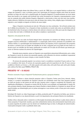 A intensificação destes dois últimos fatos, a partir de 1980, leva a um resgate histórico e cultural das
origens da Capoeira, o que, a princípio, gerou uma valorização da Capoeira Angola como fonte da pureza
perdida ao longo dos anos com a popularização da Capoeira Regional. O amadurecimento em torno desta
busca tem levado a um resgate mais profundo das raízes formadoras da Capoeira, compreendendo-a como
uma só, contendo dois estilos distintos (Angola e Regional) e valorizando-a como uma das mais ricas manifes-
tações culturais e folclóricas de nosso povo, misto de dança, luta, música, ritmo, religião, jogo e brincadeira, um
segredo e uma tradição arraigada na história de nossa nação.

         Hoje, a Capoeira é praticada em mais de 160 países nos cinco continentes. Só no Brasil, existem mais
de 5 milhões de praticantes. E se a Capoeira é hoje reconhecida no mundo todo como um patrimônio cultural
de inestimável valor, foi porque os mestres dessa arte zelaram e doaram suas vidas para que ela chegasse até
os nossos dias com toda a vitalidade de uma cultura complexa e apaixonante.

Capoeira: uma proposta de ensino

        A Capoeira nas aulas da Escola Integral deve representar um momento de diálogo através da lin-
guagem corporal, enfatizando a solidariedade e a cooperação. Desta forma, pensando em possibilitar uma
vivência mínima e a aprendizagem dos fundamentos básicos da Capoeira, foram organizadas três propostas
de ensino: a primeira para um projeto de trabalho de um mês, a segunda para um projeto de dois meses e a
terceira para um trabalho de três meses, totalizando um número de 24 aulas de 50 minutos que tentam per-
correr as diversas nuances do universo da Capoeiragem.

       Pensando nessa proposta, vemos na Capoeira uma experiência educacional diferenciada, pois o saber
da Capoeira é parte do universo de expressão popular, muito diferente do universo acadêmico responsável
pela educação escolar de nossas crianças, e como ressalta Frei Beto:

         O universo de expressão popular é um universo visual e o acadêmico é conceitual. O povo conta um “cau-
so”, o acadêmico fala teoria. O universo de expressão popular parte da experiência de vida. O nosso universo
acadêmico é literário ou livresco. (...) O saber popular entra pelas mãos, entra pelo fazer, pelo sentir, pela intuição,
pela estética (Frei Beto apud PEREIRA,1996:57-58).

PROJETO “A” – 8 AULAS
Primeiro momento: O que é Capoeira? Conhecimento prévio e pesquisa histórica

Estratégia 01: Professor e alunos deverão pesquisar sobre a Capoeira. Fontes como livros, internet, vídeos,
revistas, e a própria comunidade da Capoeira deverão ser consultados nesta fase. Essa pesquisa poderá
ser feita em grupos ou até mesmo em sala de aula. Assuntos como a origem e surgimento da Capoeira, seus
significados etimológicos, a Capoeira no século XIX (RJ, Pe, Ba) e sua proibição, sua legalização no século XX,
seus principais Mestres, dando destaque para Mestre Pastinha e Mestre Bimba e a Capoeira no século XXI sua
esportivização, sua disseminação para os países estrangeiros e suas músicas, serão a base para esta compre-
ensão inicial.

Estratégia 02: Assistir ao vídeo Capoeiragem na Bahia, produzido pela TV educativa da Bahia, que retrata a
história da Capoeira e seu desenvolvimento a partir de depoimentos dos principais Mestres da atualidade.

Análise crítica e discussão sobre o material e as informações levantadas pelo professor e pelos alunos sobre os
temas propostos. É importante ressaltar, que estes conhecimentos teóricos são extremamente importantes para
os passos seguintes do projeto e por isso devem ser trabalhados logo no início. A utilização de material áudio-
visual pode enriquecer muito a qualidade desta aula.


Aprimoramento do Esporte na Escola de Tempo Integral: Brínquedos, Futebol, Peteca, Capoeira e Dança.                       95
 
