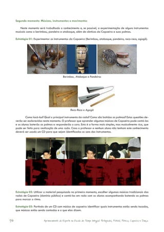 Segundo momento: Músicas, instrumentos e movimentos

         Neste momento será trabalhado o conhecimento e, se possível, a experimentação de alguns instrumentos
     musicais como o berimbau, pandeiro e atabaque, além de cânticos da Capoeira e suas palmas.

     Estratégia 01: Experimentar os instrumentos da Capoeira (Berimbau, atabaque, pandeiro, reco-reco, agogô).




                                              Berimbau, Atabaque e Pandeiros




                                                     Reco-Reco e Agogô

             Como tocá-los? Qual o principal instrumento da roda? Como são batidas as palmas? Estas questões de-
     verão ser esclarecidas neste momento. O professor que aprender algumas músicas de Capoeira pode cantá-las
     e os alunos baterão as palmas e responderão o coro. Esta é a forma mais simples, mas musicalmente rica, que
     pode ser feito para realização de uma roda. Caso o professor e nenhum aluno não tenham este conhecimento
     deverá ser usado um CD para que sejam identificados os sons dos instrumentos.




     Estratégia 02: Utilizar o material pesquisado no primeiro momento, escolher algumas músicas tradicionais das
     rodas de Capoeira (domínio público) e cantá-las em roda com os alunos acompanhando batendo as palmas
     para marcar o ritmo.

     Estratégia 03: Partindo de um CD com música de capoeira identificar quais instrumentos estão sendo tocados,
     que músicas estão sendo cantadas e o que elas dizem.


96                          Aprimoramento do Esporte na Escola de Tempo Integral: Brínquedos, Futebol, Peteca, Capoeira e Dança.
 
