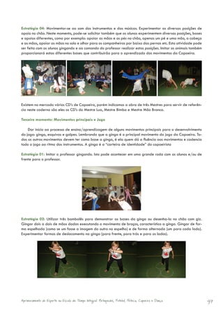 Estratégia 04: Movimentar-se ao som dos instrumentos e das músicas. Experimentar as diversas posições de
apoio no chão. Neste momento, pode-se solicitar também que os alunos experimentem diversas posições, bases
e apoios diferentes, como por exemplo: apoiar as mãos e os pés no chão, apenas um pé e uma mão, a cabeça
e as mãos, apoiar as mãos no solo e olhar para os companheiros por baixo das pernas etc. Esta atividade pode
ser feita com os alunos gingando e ao comando do professor realizar estas posições. Imitar os animais também
proporcionará estas diferentes bases que contribuirão para o aprendizado dos movimentos da Capoeira.




Existem no mercado vários CD’s de Capoeira, porém indicamos a obra de três Mestres para servir de referên-
cia neste caderno são eles os CD’s do Mestre Lua, Mestre Bimba e Mestre Mão Branca.

Terceiro momento: Movimentos principais e Jogo

    Dar início ao processo de ensino/aprendizagem de alguns movimentos principais para o desenvolvimento
do jogo: ginga, esquivas e golpes. Lembrando que a ginga é o principal movimento do jogo da Capoeira. To-
dos os outros movimentos devem ter como base a ginga, é ela quem dá a fluência aos movimentos e cadencia
todo o jogo ao ritmo dos instrumentos. A ginga é a “carteira de identidade” do capoeirista

Estratégia 01: Imitar o professor gingando. Isto pode acontecer em uma grande roda com os alunos e/ou de
frente para o professor.




Estratégia 02: Utilizar três bambolês para demonstrar as bases da ginga ou desenha-la no chão com giz.
Gingar dois a dois de mãos dadas executando o movimento de braços, característico a ginga. Gingar de for-
ma espelhada (como se um fosse a imagem do outro no espelho) e de forma alternada (um para cada lado).
Experimentar formas de deslocamento na ginga (para frente, para trás e para os lados).




Aprimoramento do Esporte na Escola de Tempo Integral: Brínquedos, Futebol, Peteca, Capoeira e Dança.           97
 