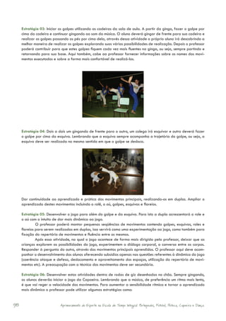 Estratégia 03: Iniciar os golpes utilizando as cadeiras da sala de aula. A partir da ginga, fazer o golpe por
     cima da cadeira e continuar gingando ao som da música. O aluno deverá gingar de frente para sua cadeira e
     realizar os golpes passando os pés por cima dela, através dessa atividade o próprio aluno irá descobrindo a
     melhor maneira de realizar os golpes explorando suas várias possibilidades de realização. Depois o professor
     poderá contribuir para que estes golpes fiquem cada vez mais fluentes na ginga, ou seja, sempre partindo e
     retornando para sua base. Aqui também, cabe ao professor fornecer informações sobre os nomes dos movi-
     mentos executados e sobre a forma mais confortável de realizá-los.




     Estratégia 04: Dois a dois um gingando de frente para o outro, um colega irá esquivar e outro deverá fazer
     o golpe por cima da esquiva. Lembrando que a esquiva sempre acompanha a trajetória do golpe, ou seja, a
     esquiva deve ser realizada no mesmo sentido em que o golpe se desloca.




     Dar continuidade ao aprendizado e prática dos movimentos principais, realizando-os em duplas. Ampliar o
     aprendizado destes movimentos incluindo o rolê, o aú, golpes, esquivas e floreios.

     Estratégia 05: Desenvolver o jogo para além do golpe e da esquiva. Para isto a dupla acrescentará o role e
     o aú com o intuito de dar mais dinâmica ao jogo.
              O professor poderá montar pequenas seqüências de movimentos contendo golpes, esquivas, roles e
     floreios para serem realizadas em duplas, isso servirá como uma experimentação ao jogo, como também para
     fixação do repertório de movimentos e fluência entre os mesmos.
              Após essa atividade, na qual o jogo acontece de forma mais dirigida pelo professor, deixar que as
     crianças explorem as possibilidades do jogo, experimentem o diálogo corporal, a conversa entre os corpos.
     Responder à pergunta do outro, através dos movimentos principais aprendidos. O professor aqui deve acom-
     panhar o desenvolvimento dos alunos oferecendo subsídios apenas nas questões referentes à dinâmica do jogo
     (coerência ataque e defesa, deslocamento e aproveitamento dos espaços, utilização do repertório de movi-
     mentos etc). A preocupação com a técnica dos movimentos deve ser secundária.

     Estratégia 06: Desenvolver estas atividades dentro de rodas de giz desenhadas no chão. Sempre gingando,
     os alunos deverão iniciar o jogo da Capoeira. Lembrando que a música, de preferência um ritmo mais lento,
     é que vai reger a velocidade dos movimentos. Para aumentar a sensibilidade rítmica e tornar o aprendizado
     mais dinâmico o professor pode utilizar algumas estratégias como:


98                          Aprimoramento do Esporte na Escola de Tempo Integral: Brínquedos, Futebol, Peteca, Capoeira e Dança.
 