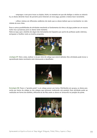 - empregar o som para trocar as duplas. Assim, no momento em que ele desligar a música ou abaixá-
la, os alunos deverão trocar de parceiro para iniciarem um novo jogo, quando a música tocar novamente.

       - utilizar músicas em diferentes cadências de modo que os alunos tenham que se movimentar na velo-
cidade do novo ritmo.

Essas e outras possibilidades de atividades mesclando os fundamentos do ritmo e do jogo podem ser um recurso
muito rico e prazeroso para os alunos neste momento.
Note-se aqui, que o domínio de algum dos instrumentos da Capoeira por parte do professor pode valorizar,
enriquecer e facilitar muito as tarefas propostas.




stratégia 07: Dois a dois, realizar o aú por cima do colega que estará deitado. Esta atividade pode tornar o
aprendizado deste movimento mais interessante e desafiador.




Estratégia 08: Fazer a “grande ponte” e um colega passar por baixo. Distribuídos em grupos, os alunos pas-
sarão por baixo do colega ou dos colegas que estiverem realizando a(s) ponte(s). Essa atividade pode ser
realizada em forma de estafeta, utilizando-se de filas onde os alunos se revezarão na posição da ponte.




Aprimoramento do Esporte na Escola de Tempo Integral: Brínquedos, Futebol, Peteca, Capoeira e Dança.           99
 