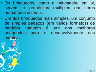 • Os brinquedos, como a brincadeira em si,
servem a propósitos múltiplos em seres
humanos e animais.
• Um dos brinquedos mais simples, um conjunto
de simples pedaços (em vários formatos) de
madeira também é um dos melhores
brinquedos para o desenvolvimento das
mentes.
 
