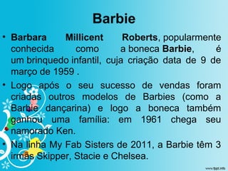 Barbie
• Barbara Millicent Roberts, popularmente
conhecida como a boneca Barbie, é
um brinquedo infantil, cuja criação data de 9 de
março de 1959 .
• Logo após o seu sucesso de vendas foram
criadas outros modelos de Barbies (como a
Barbie dançarina) e logo a boneca também
ganhou uma família: em 1961 chega seu
namorado Ken.
• Na linha My Fab Sisters de 2011, a Barbie têm 3
irmãs Skipper, Stacie e Chelsea.
 