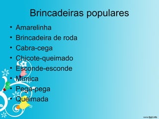 Brincadeiras populares
• Amarelinha
• Brincadeira de roda
• Cabra-cega
• Chicote-queimado
• Esconde-esconde
• Mímica
• Pega-pega
• Queimada
 