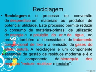 Reciclagem
• Reciclagem é o processo de conversão
de desperdício em materiais ou produtos de
potencial utilidade. Este processo permite reduzir
o consumo de matérias-primas, de utilização
de energia e a poluição do ar e da água, ao
reduzir também a necessidade de tratamento
convencional de lixo e a emissão de gases do
efeito estufa. A reciclagem é um componente
essencial da gestão de resíduos moderna e é o
terceiro componente da hierarquia dos
resíduos "reduzir, reutilizar e reciclar".
 