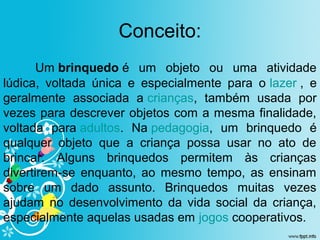 Conceito:
Um brinquedo é  um  objeto  ou  uma  atividade 
lúdica,  voltada  única  e  especialmente  para  o lazer ,  e 
geralmente  associada  a crianças,  também  usada  por 
vezes para descrever objetos com a mesma finalidade, 
voltada  para adultos.  Na pedagogia,  um  brinquedo  é 
qualquer  objeto  que  a  criança  possa  usar  no  ato  de 
brincar.  Alguns  brinquedos  permitem  às  crianças 
divertirem-se  enquanto,  ao  mesmo  tempo,  as  ensinam 
sobre  um  dado  assunto.  Brinquedos  muitas  vezes 
ajudam  no  desenvolvimento  da  vida  social  da  criança, 
especialmente aquelas usadas em jogos cooperativos.
 