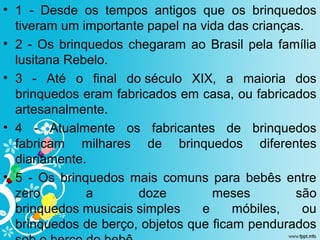 • 1  -  Desde  os  tempos  antigos  que  os  brinquedos 
tiveram um importante papel na vida das crianças. 
• 2 - Os brinquedos chegaram ao Brasil pela família 
lusitana Rebelo. 
• 3  -  Até  o  final  do século  XIX,  a  maioria  dos 
brinquedos eram fabricados em casa, ou fabricados 
artesanalmente.
• 4  -  Atualmente  os  fabricantes  de  brinquedos 
fabricam  milhares  de  brinquedos  diferentes 
diariamente.
• 5  -  Os  brinquedos  mais  comuns  para  bebês  entre 
zero  a  doze  meses  são 
brinquedos musicais simples  e  móbiles,  ou 
brinquedos de berço, objetos que ficam pendurados 
 