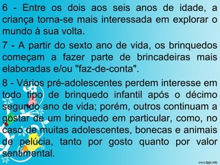 6 - Entre os dois aos seis anos de idade, a
criança torna-se mais interessada em explorar o
mundo à sua volta.
7 - A partir do sexto ano de vida, os brinquedos
começam a fazer parte de brincadeiras mais
elaboradas e/ou "faz-de-conta".
8 - Vários pré-adolescentes perdem interesse em
todo tipo de brinquedo infantil após o décimo
segundo ano de vida; porém, outros continuam a
gostar de um brinquedo em particular, como, no
caso de muitas adolescentes, bonecas e animais
de pelúcia, tanto por gosto quanto por valor
sentimental.
 