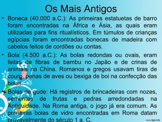 Os Mais Antigos
• Boneca (40.000 a.C.): As primeiras estatuetas de barro
foram encontradas na África e Ásia, as quais eram
utilizadas para fins ritualísticos. Em túmulos de crianças
egípcias foram encontradas bonecas de madeira com
cabelos feitos de cordões ou contas.
• Bola (4.500 a.C.): As bolas redondas ou ovais, eram
feitas de fibras de bambu no Japão e de crinas de
animais na China. Romanos e gregos usavam tiras de
couro, penas de aves ou bexiga de boi na confecção das
bolas.
• Bolas de gude: Há registros de brincadeiras com nozes,
sementes de frutas e pedras arredondadas na
Antiguidade. Na Roma antiga, o jogo já era comum. As
primeiras bolas de vidro encontradas em Roma datam
provavelmente do século 1 a. C.
 