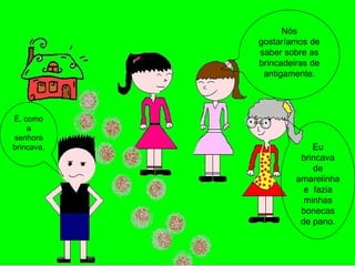 Nós gostaríamos de saber sobre as brincadeiras de antigamente. É, como a senhora brincava. Eu brincava de amarelinha e  fazia minhas bonecas de pano. 