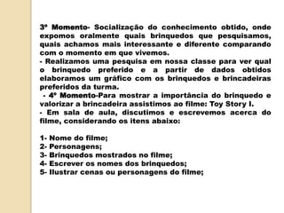 3º Momento- Socialização do conhecimento obtido, onde
expomos oralmente quais brinquedos que pesquisamos,
quais achamos mais interessante e diferente comparando
com o momento em que vivemos.
- Realizamos uma pesquisa em nossa classe para ver qual
o brinquedo preferido e a partir de dados obtidos
elaboramos um gráfico com os brinquedos e brincadeiras
preferidos da turma.
- 4º Momento-Para mostrar a importância do brinquedo e
valorizar a brincadeira assistimos ao filme: Toy Story I.
- Em sala de aula, discutimos e escrevemos acerca do
filme, considerando os itens abaixo:
1- Nome do filme;
2- Personagens;
3- Brinquedos mostrados no filme;
4- Escrever os nomes dos brinquedos;
5- Ilustrar cenas ou personagens do filme;
 