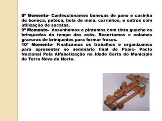 8º Momento- Confeccionamos bonecas de pano e casinha
de boneca, peteca, bola de meia, carrinhos, e outros com
utilização de sucatas.
9º Momento- desenhamos e pintamos com tinta guache os
brinquedos do tempo dos avós. Recortamos e colamos
gravuras de brinquedos para formar frases.
10º Momento- Finalizamos os trabalhos e organizamos
para apresentar no seminário final do Pnaic- Pacto
Nacional Pela Alfabetização na Idade Certa do Município
de Terra Nova do Norte.
 